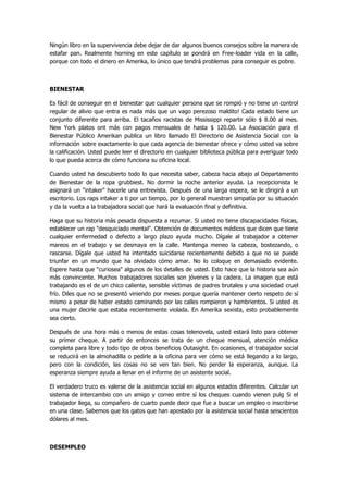 Ningún libro en la supervivencia debe dejar de dar algunos buenos consejos sobre la manera de estafar pan. Realmente horning en este capítulo se pondrá en Free-loader vida en la calle, porque con todo el dinero en Amerika, lo único que tendrá problemas para conseguir es pobre. 
BIENESTAR 
Es fácil de conseguir en el bienestar que cualquier persona que se rompió y no tiene un control regular de alivio que entra es nada más que un vago perezoso maldito! Cada estado tiene un conjunto diferente para arriba. El tacaños racistas de Mississippi repartir sólo $ 8.00 al mes. New York platos ont más con pagos mensuales de hasta $ 120.00. La Asociación para el Bienestar Público Amerikan publica un libro llamado El Directorio de Asistencia Social con la información sobre exactamente lo que cada agencia de bienestar ofrece y cómo usted va sobre la calificación. Usted puede leer el directorio en cualquier biblioteca pública para averiguar todo lo que pueda acerca de cómo funciona su oficina local. 
Cuando usted ha descubierto todo lo que necesita saber, cabeza hacia abajo al Departamento de Bienestar de la ropa grubbiest. No dormir la noche anterior ayuda. La recepcionista le asignará un "intaker" hacerle una entrevista. Después de una larga espera, se le dirigirá a un escritorio. Los raps intaker a ti por un tiempo, por lo general muestran simpatía por su situación y da la vuelta a la trabajadora social que hará la evaluación final y definitiva. 
Haga que su historia más pesada dispuesta a rezumar. Si usted no tiene discapacidades físicas, establecer un rap "desquiciado mental". Obtención de documentos médicos que dicen que tiene cualquier enfermedad o defecto a largo plazo ayuda mucho. Dígale al trabajador a obtener mareos en el trabajo y se desmaya en la calle. Mantenga meneo la cabeza, bostezando, o rascarse. Dígale que usted ha intentado suicidarse recientemente debido a que no se puede triunfar en un mundo que ha olvidado cómo amar. No lo coloque en demasiado evidente. Espere hasta que "curiosea" algunos de los detalles de usted. Esto hace que la historia sea aún más convincente. Muchos trabajadores sociales son jóvenes y la cadera. La imagen que está trabajando es el de un chico caliente, sensible víctimas de padres brutales y una sociedad cruel frío. Diles que no se presentó viniendo por meses porque quería mantener cierto respeto de sí mismo a pesar de haber estado caminando por las calles rompieron y hambrientos. Si usted es una mujer decirle que estaba recientemente violada. En Amerika sexista, esto probablemente sea cierto. 
Después de una hora más o menos de estas cosas telenovela, usted estará listo para obtener su primer cheque. A partir de entonces se trata de un cheque mensual, atención médica completa para libre y todo tipo de otros beneficios Outasight. En ocasiones, el trabajador social se reducirá en la almohadilla o pedirle a la oficina para ver cómo se está llegando a lo largo, pero con la condición, las cosas no se ven tan bien. No perder la esperanza, aunque. La esperanza siempre ayuda a llenar en el informe de un asistente social. 
El verdadero truco es valerse de la asistencia social en algunos estados diferentes. Calcular un sistema de intercambio con un amigo y correo entre sí los cheques cuando vienen pulg Si el trabajador llega, su compañero de cuarto puede decir que fue a buscar un empleo o inscribirse en una clase. Sabemos que los gatos que han apostado por la asistencia social hasta seiscientos dólares al mes. 
DESEMPLEO  
