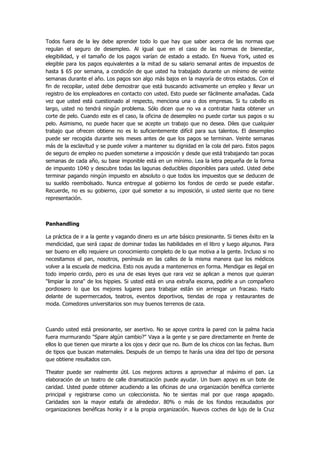 Todos fuera de la ley debe aprender todo lo que hay que saber acerca de las normas que regulan el seguro de desempleo. Al igual que en el caso de las normas de bienestar, elegibilidad, y el tamaño de los pagos varían de estado a estado. En Nueva York, usted es elegible para los pagos equivalentes a la mitad de su salario semanal antes de impuestos de hasta $ 65 por semana, a condición de que usted ha trabajado durante un mínimo de veinte semanas durante el año. Los pagos son algo más bajos en la mayoría de otros estados. Con el fin de recopilar, usted debe demostrar que está buscando activamente un empleo y llevar un registro de los empleadores en contacto con usted. Esto puede ser fácilmente amañadas. Cada vez que usted está cuestionado al respecto, menciona una o dos empresas. Si tu cabello es largo, usted no tendrá ningún problema. Sólo dicen que no va a contratar hasta obtener un corte de pelo. Cuando este es el caso, la oficina de desempleo no puede cortar sus pagos o su pelo. Asimismo, no puede hacer que se acepte un trabajo que no desea. Diles que cualquier trabajo que ofrecen obtiene no es lo suficientemente difícil para sus talentos. El desempleo puede ser recogida durante seis meses antes de que los pagos se terminan. Veinte semanas más de la esclavitud y se puede volver a mantener su dignidad en la cola del paro. Estos pagos de seguro de empleo no pueden someterse a imposición y desde que está trabajando tan pocas semanas de cada año, su base imponible está en un mínimo. Lea la letra pequeña de la forma de impuesto 1040 y descubre todas las lagunas deducibles disponibles para usted. Usted debe terminar pagando ningún impuesto en absoluto o que todos los impuestos que se deducen de su sueldo reembolsado. Nunca entregue al gobierno los fondos de cerdo se puede estafar. Recuerde, no es su gobierno, ¿por qué someter a su imposición, si usted siente que no tiene representación. 
Panhandling 
La práctica de ir a la gente y vagando dinero es un arte básico presionante. Si tienes éxito en la mendicidad, que será capaz de dominar todas las habilidades en el libro y luego algunos. Para ser bueno en ello requiere un conocimiento completo de lo que motiva a la gente. Incluso si no necesitamos el pan, nosotros, península en las calles de la misma manera que los médicos volver a la escuela de medicina. Esto nos ayuda a mantenernos en forma. Mendigar es ilegal en todo imperio cerdo, pero es una de esas leyes que rara vez se aplican a menos que quieran "limpiar la zona" de los hippies. Si usted está en una extraña escena, pedirle a un compañero pordiosero lo que los mejores lugares para trabajar están sin arriesgar un fracaso. Hazlo delante de supermercados, teatros, eventos deportivos, tiendas de ropa y restaurantes de moda. Comedores universitarios son muy buenos terrenos de caza. 
Cuando usted está presionante, ser asertivo. No se apoye contra la pared con la palma hacia fuera murmurando "Spare algún cambio?" Vaya a la gente y se pare directamente en frente de ellos lo que tienen que mirarte a los ojos y decir que no. Bum de los chicos con las fechas. Bum de tipos que buscan maternales. Después de un tiempo te harás una idea del tipo de persona que obtiene resultados con. 
Theater puede ser realmente útil. Los mejores actores a aprovechar al máximo el pan. La elaboración de un teatro de calle dramatización puede ayudar. Un buen apoyo es un bote de caridad. Usted puede obtener acudiendo a las oficinas de una organización benéfica corriente principal y registrarse como un coleccionista. No te sientas mal por que rasga apagado. Caridades son la mayor estafa de alrededor. 80% o más de los fondos recaudados por organizaciones benéficas honky ir a la propia organización. Nuevos coches de lujo de la Cruz  