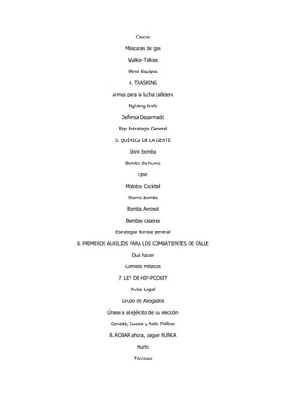 Cascos 
Máscaras de gas 
Walkie-Talkies 
Otros Equipos 
4. TRASHING 
Armas para la lucha callejera 
Fighting Knife 
Defensa Desarmado 
Rep Estrategia General 
5. QUÍMICA DE LA GENTE 
Stink bomba 
Bomba de humo 
CBW 
Molotov Cocktail 
Sterno bomba 
Bomba Aerosol 
Bombas caseras 
Estrategia Bomba general 
6. PRIMEROS AUXILIOS PARA LOS COMBATIENTES DE CALLE 
Qué hacer 
Comités Médicos 
7. LEY DE HIP-POCKET 
Aviso Legal 
Grupo de Abogados 
Únase a al ejército de su elección 
Canadá, Suecia y Asilo Político 
8. ROBAR ahora, pague NUNCA 
Hurto 
Técnicas  