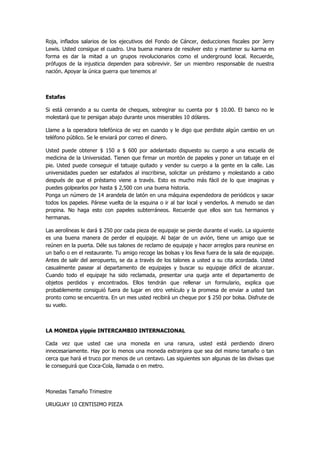 Roja, inflados salarios de los ejecutivos del Fondo de Cáncer, deducciones fiscales por Jerry Lewis. Usted consigue el cuadro. Una buena manera de resolver esto y mantener su karma en forma es dar la mitad a un grupos revolucionarios como el underground local. Recuerde, prófugos de la injusticia dependen para sobrevivir. Ser un miembro responsable de nuestra nación. Apoyar la única guerra que tenemos a! 
Estafas 
Si está cerrando a su cuenta de cheques, sobregirar su cuenta por $ 10.00. El banco no le molestará que te persigan abajo durante unos miserables 10 dólares. 
Llame a la operadora telefónica de vez en cuando y le digo que perdiste algún cambio en un teléfono público. Se le enviará por correo el dinero. 
Usted puede obtener $ 150 a $ 600 por adelantado dispuesto su cuerpo a una escuela de medicina de la Universidad. Tienen que firmar un montón de papeles y poner un tatuaje en el pie. Usted puede conseguir el tatuaje quitado y vender su cuerpo a la gente en la calle. Las universidades pueden ser estafados al inscribirse, solicitar un préstamo y molestando a cabo después de que el préstamo viene a través. Esto es mucho más fácil de lo que imaginas y puedes golpearlos por hasta $ 2,500 con una buena historia. Ponga un número de 14 arandela de latón en una máquina expendedora de periódicos y sacar todos los papeles. Párese vuelta de la esquina o ir al bar local y venderlos. A menudo se dan propina. No haga esto con papeles subterráneos. Recuerde que ellos son tus hermanos y hermanas. 
Las aerolíneas le dará $ 250 por cada pieza de equipaje se pierde durante el vuelo. La siguiente es una buena manera de perder el equipaje. Al bajar de un avión, tiene un amigo que se reúnen en la puerta. Déle sus talones de reclamo de equipaje y hacer arreglos para reunirse en un baño o en el restaurante. Tu amigo recoge las bolsas y los lleva fuera de la sala de equipaje. Antes de salir del aeropuerto, se da a través de los talones a usted a su cita acordada. Usted casualmente pasear al departamento de equipajes y buscar su equipaje difícil de alcanzar. Cuando todo el equipaje ha sido reclamada, presentar una queja ante el departamento de objetos perdidos y encontrados. Ellos tendrán que rellenar un formulario, explica que probablemente consiguió fuera de lugar en otro vehículo y la promesa de enviar a usted tan pronto como se encuentra. En un mes usted recibirá un cheque por $ 250 por bolsa. Disfrute de su vuelo. 
LA MONEDA yippie INTERCAMBIO INTERNACIONAL 
Cada vez que usted cae una moneda en una ranura, usted está perdiendo dinero innecesariamente. Hay por lo menos una moneda extranjera que sea del mismo tamaño o tan cerca que hará el truco por menos de un centavo. Las siguientes son algunas de las divisas que le conseguirá que Coca-Cola, llamada o en metro. 
Monedas Tamaño Trimestre 
URUGUAY 10 CENTISIMO PIEZA  