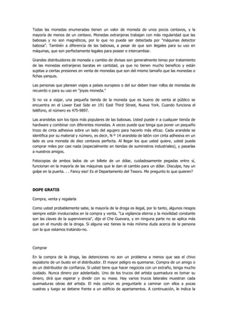 Todas las monedas enumeradas tienen un valor de moneda de unos pocos centavos, y la mayoría de menos de un centavo. Monedas extranjeras trabajan con más regularidad que las babosas y no son magnéticos, por lo que no puede ser detectada por "máquinas detector babosa". También a diferencia de las babosas, a pesar de que son ilegales para su uso en máquinas, que son perfectamente legales para poseer e intercambiar. 
Grandes distribuidores de moneda y cambio de divisas son generalmente tenso por tratamiento de las monedas extranjeras baratas en cantidad, ya que no tienen mucho beneficio y están sujetas a ciertas presiones en venta de monedas que son del mismo tamaño que las monedas o fichas yanquis. 
Las personas que planean viajes a países europeos o del sur deben traer rollos de monedas de recuerdo o para su uso en "joyas moneda." 
Si no va a viajar, una pequeña tienda de la moneda que es bueno de venta al público se encuentra en el Lower East Side en 191 East Third Street, Nueva York. Cuando funciona el teléfono, el número es 475-9897. 
Las arandelas son los tipos más populares de las babosas. Usted puede ir a cualquier tienda de hardware y combinar con diferentes monedas. A veces puede que tenga que poner un pequeño trozo de cinta adhesiva sobre un lado del agujero para hacerlo más eficaz. Cada arandela se identifica por su material y número, es decir, N º 14 arandela de latón con cinta adhesiva en un lado es una moneda de diez centavos perfecta. Al llegar los que usted quiere, usted puede comprar miles por casi nada (especialmente en tiendas de suministros industriales), y pasarlas a nuestros amigos. 
Fotocopias de ambos lados de un billete de un dólar, cuidadosamente pegadas entre sí, funcionan en la mayoría de las máquinas que le dan el cambio para un dólar. Disculpe, hay un golpe en la puerta. . . Fancy eso! Es el Departamento del Tesoro. Me pregunto lo que quieren? 
DOPE GRATIS 
Compra, venta y regalarla 
Como usted probablemente sabe, la mayoría de la droga es ilegal, por lo tanto, algunos riesgos siempre están involucrados en la compra y venta. "La vigilancia eterna y la movilidad constante son las claves de la supervivencia", dijo el Che Guevara, y en ninguna parte no se aplica más que en el mundo de la droga. Si alguna vez tienes la más mínima duda acerca de la persona con la que estamos tratando-no. 
Comprar 
En la compra de la droga, las detenciones no son un problema a menos que sea el chivo expiatorio de un busto en el distribuidor. El mayor peligro es quemarse. Compra de un amigo o de un distribuidor de confianza. Si usted tiene que hacer negocios con un extraño, tenga mucho cuidado. Nunca dinero por adelantado. Uno de los trucos del artista quemadura es tomar su dinero, dirá que esperar y dividir con su masa. Hay varios trucos laterales muestran cada quemaduras obras del artista. El más común es preguntarle a caminar con ellos a pocas cuadras y luego se detiene frente a un edificio de apartamentos. A continuación, le indica la  