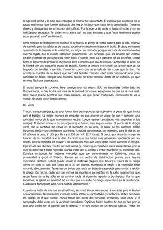 droga está arriba y le pide que entregue el dinero por adelantado. Él explica que su pareja es la causa real tenso 'que fueron allanadas una vez y no dejar que nadie en la almohadilla. Toma tu dinero y desaparece en el interior del edificio. Por la puerta de atrás o hasta el techo y en su helicóptero escapada. Te dejan en la acera con los ojos ansiosos y que "esto realmente puede estar pasando a mí" sentimiento. 
Otro método de grabación es sustituir el orégano, el perejil o hierba gatera para la olla, mierda de camello para las píldoras de patata, sacarina o simplemente para el ácido. Si usted consiguió quemado de la heroína o la velocidad, es mejor ser tomado, porque se trata de medicamentos cuerpo-cogida que le puede estropear gravemente. Las personas que los ocupan son cerdos totales y deben ser considerados como tales. Cuando usted va a comprar de los extraños, usted tiene el derecho de probar la mercancía libre a menos que sea de coque. Compruebe el peso de la hierba con una pequeña escala de bolsillo. Siente la textura y el check out lo bien que se ha limpiado de semillas y ramitas. Fumar un porro que se enrolla de las cosas que te dan. No acepte la muestra de la banca que sacó del bolsillo. Cuando usted está comprando una gran cantidad de ácido, recoger una muestra. Nunca se debe comprar ácido de un extraño, ya que es muy fácil una quemadura. 
Si usted compra la cocaína, lleve consigo una luz negro. Sólo los imparities brillan bajo su fluorescencia, lo que te da una idea de la calidad del coque. Asegúrese de que es la cosa real. Oler coque puede perforar sus fosas nasales, así que súper moderado. Demasiado te va a matar. Un poco va un largo camino. 
De venta 
Tratar, aunque peligrosa, es una forma libre de impuestos de sobrevivir a pesar de que limita con el trabajo. La mejor manera de empezar es que ahorrar un poco de pan y comprar una cantidad mayor de lo que normalmente recibe. Luego repartir cantidades más pequeñas a tus amigos. El menor número de extranjeros que tratar, más seguro estás. El precio de la droga varía con la cantidad de cosas en el mercado en su área, el calor de los soplones están trayendo abajo y las conexiones que tiene. A escala aproximada, por ejemplo, para la olla es de 20 dólares la onza, $ 125 por libra y $ 230 por kilo (2.2 libras). El precio por onza disminuye en función de la cantidad que te dan. Es cierto que los hacen más ganancias vendiendo por las onzas, pero la molestia es mayor y los contactos más que usted debe hacer aumenta el riesgo. Fijación de sus clientes resulte ser mal karma (a menos que considere morir maravilloso), por lo que se adhieren a trato honesto. Nunca tratar de su libreta y evitar mantener su escondite allí. Consiga en buscar los mejores mercados que son generalmente en California, dada su proximidad a good ol 'México. Kansas es un centro de distribución grande para hierba mexicana, también. Usted puede enviar el material (seguro que llevar) a través de la carga aérea en todo el país por cerca de $ 30 un tronco. Mantenga el envío y la recepción final mirando directamente. Tenemos un amigo que viste un traje de sacerdote para enviar y recibir la droga. De hecho, cada vez que vemos las monjas o sacerdotes en la calle, suponemos que están fuera de la ley sólo en su camino hacia el siguiente reparto o bombardeo. Por lo que sabemos, la iglesia en realidad no es más que un anillo de droga importante en la resistencia. Cualquiera conseguido alto fuera hostias últimamente? 
Cuando se habla de ofertas en el teléfono, ser cool. Hacer referencias a entradas para el teatro o suscripciones. No mantener extensas notas sobre sus actividades y contactos. Utilice nombres de código en el que puede. Nunca tratar con otras dos personas presentes. Sólo usted y el comprador debe estar en la vecindad inmediata. Soplones hacen bustos de dos en dos por lo que uno puede ser el agente que lo detuvo, y el otro puede ser un testigo judicial. Tratar es  
