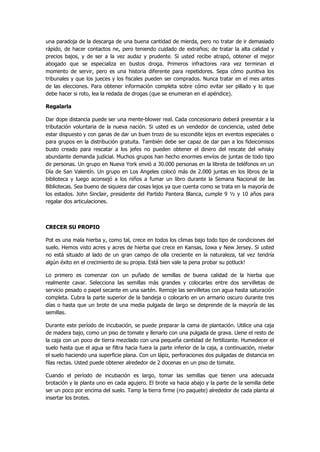 una paradoja de la descarga de una buena cantidad de mierda, pero no tratar de ir demasiado rápido, de hacer contactos ne, pero teniendo cuidado de extraños; de tratar la alta calidad y precios bajos, y de ser a la vez audaz y prudente. Si usted recibe atrapó, obtener el mejor abogado que se especializa en bustos droga. Primeros infractores rara vez terminan el momento de servir, pero es una historia diferente para repetidores. Sepa cómo punitiva los tribunales y que los jueces y los fiscales pueden ser comprados. Nunca tratar en el mes antes de las elecciones. Para obtener información completa sobre cómo evitar ser pillado y lo que debe hacer si roto, lea la redada de drogas (que se enumeran en el apéndice). 
Regalarla 
Dar dope distancia puede ser una mente-blower real. Cada concesionario deberá presentar a la tributación voluntaria de la nueva nación. Si usted es un vendedor de conciencia, usted debe estar dispuesto y con ganas de dar un buen trozo de su escondite lejos en eventos especiales o para grupos en la distribución gratuita. También debe ser capaz de dar pan a los fideicomisos busto creado para rescatar a los jefes no pueden obtener el dinero del rescate del whisky abundante demanda judicial. Muchos grupos han hecho enormes envíos de juntas de todo tipo de personas. Un grupo en Nueva York envió a 30.000 personas en la libreta de teléfonos en un Día de San Valentín. Un grupo en Los Angeles colocó más de 2.000 juntas en los libros de la biblioteca y luego aconsejó a los niños a fumar un libro durante la Semana Nacional de las Bibliotecas. Sea bueno de siquiera dar cosas lejos ya que cuenta como se trata en la mayoría de los estados. John Sinclair, presidente del Partido Pantera Blanca, cumple 9 ½ y 10 años para regalar dos articulaciones. 
CRECER SU PROPIO 
Pot es una mala hierba y, como tal, crece en todos los climas bajo todo tipo de condiciones del suelo. Hemos visto acres y acres de hierba que crece en Kansas, Iowa y New Jersey. Si usted no está situado al lado de un gran campo de olla creciente en la naturaleza, tal vez tendría algún éxito en el crecimiento de su propia. Está bien vale la pena probar su potluck! 
Lo primero es comenzar con un puñado de semillas de buena calidad de la hierba que realmente cavar. Selecciona las semillas más grandes y colocarlas entre dos servilletas de servicio pesado o papel secante en una sartén. Remoje las servilletas con agua hasta saturación completa. Cubra la parte superior de la bandeja o colocarlo en un armario oscuro durante tres días o hasta que un brote de una media pulgada de largo se desprende de la mayoría de las semillas. 
Durante este período de incubación, se puede preparar la cama de plantación. Utilice una caja de madera bajo, como un piso de tomate y llenarlo con una pulgada de grava. Llene el resto de la caja con un poco de tierra mezclado con una pequeña cantidad de fertilizante. Humedecer el suelo hasta que el agua se filtra hacia fuera la parte inferior de la caja, a continuación, nivelar el suelo haciendo una superficie plana. Con un lápiz, perforaciones dos pulgadas de distancia en filas rectas. Usted puede obtener alrededor de 2 docenas en un piso de tomate. 
Cuando el período de incubación es largo, tomar las semillas que tienen una adecuada brotación y la planta uno en cada agujero. El brote va hacia abajo y la parte de la semilla debe ser un poco por encima del suelo. Tamp la tierra firme (no paquete) alrededor de cada planta al insertar los brotes.  