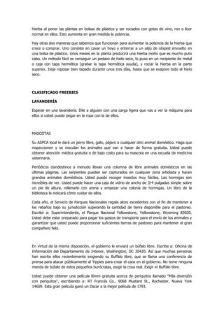 hierba al poner las plantas en bolsas de plástico y ser rociados con gotas de vino, ron o licor normal en ellos. Esto aumenta en gran medida la potencia. 
Hay otras dos maneras que sabemos que funcionan para aumentar la potencia de la hierba que crece o comprar. Uno consiste en cavar un hoyo y enterrar a un alijo de césped envuelto en una bolsa de plástico. Unos meses en la planta producirá una hierba moho que es mucho puto cabo. Un método fácil es conseguir un pedazo de hielo seco, lo puso en un recipiente de metal o caja con tapa hermética (grabar la tapa hermética ayuda), y rociar la hierba en la parte superior. Deje reposar bien tapado durante unos tres días, hasta que se evapore todo el hielo seco. 
CLASIFICADO FREEBIES 
LAVANDERÍA 
Esperar en una lavandería. Dile a alguien con una carga ligera que vas a ver la máquina para ellos si usted puede pegar en la ropa con la de ellos. 
MASCOTAS 
Su ASPCA local le dará un perro libre, gato, pájaro o cualquier otro animal doméstico. Haga que inspeccionen y se inoculan los animales que van a hacer de forma gratuita. Usted puede obtener atención médica gratuita o de bajo costo para su mascota en una escuela de medicina veterinaria. 
Periódicos clandestinos a menudo llevan una columna de libre animales domésticos en las últimas páginas. Las serpientes pueden ser capturados en cualquier zona arbolada y hacen grandes animales domésticos. Usted puede recoger insectos muy fáciles. Las hormigas son increíbles de ver. Usted puede hacer una caja de vidrio de ancho de 3/4 pulgadas simple sobre un pie de altura, rellenarlo con arena y empezar una colonia de hormigas. Un libro de la biblioteca le indicará cómo cuidar de ellos. 
Cada año, el Servicio de Parques Nacionales regala alces excedentes con el fin de mantener a los rebaños bajo su jurisdicción superando la cantidad de tierra disponible para el pastoreo. Escribir a: Superintendente, el Parque Nacional Yellowstone, Yellowstone, Wyoming 83020. Usted debe estar preparado para pagar los gastos de transporte para el envío de los animales y garantizar que usted puede proporcionar suficientes tierras de pastoreo para mantener el gran compañero feliz. 
En virtud de la misma disposición, el gobierno le enviará un búfalo libre. Escribe a: Oficina de Información del Departamento de Interior, Washington, DC 20420. Así que muchas personas han escrito ellos recientemente exigiendo su Buffalo libre, que se llama una conferencia de prensa para atacar públicamente al Yippies para crear el caos en el gobierno. No tome ninguna mierda de búfalo de estos pequeños burócratas, exigir la cosa real. Exigir el Buffalo libre. 
Usted puede obtener una película l6mm gratuita acerca de periquitos llamado "Más diversión con periquitos", escribiendo a: RT Francés Co., 9068 Mustard St., Rochester, Nueva York 14609. Esta gran película ganó un Oscar a la mejor película de 1793.  