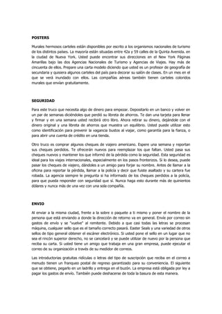 POSTERS 
Murales hermosos carteles están disponibles por escrito a los organismos nacionales de turismo de los distintos países. La mayoría están situadas entre 42a y 59 calles de la Quinta Avenida. en la ciudad de Nueva York. Usted puede encontrar sus direcciones en el New York Páginas Amarillas bajo las dos Agencias Nacionales de Turismo y Agencias de Viajes. Hay más de cincuenta de ellos. Prepare una carta modelo diciendo que usted es un profesor de geografía de secundaria y quisiera algunos carteles del país para decorar su salón de clases. En un mes en el que se verá inundado con ellos. Las compañías aéreas también tienen carteles coloridos murales que envían gratuitamente. 
SEGURIDAD 
Para este truco que necesita algo de dinero para empezar. Depositarlo en un banco y volver en un par de semanas diciéndoles que perdió su libreta de ahorros. Te dan una tarjeta para llenar y firmar y en una semana usted recibirá otro libro. Ahora retirar su dinero, dejándole con el dinero original y una libreta de ahorros que muestra un equilibrio. Usted puede utilizar esto como identificación para prevenir la vagancia bustos al viajar, como garantía para la fianza, o para abrir una cuenta de crédito en una tienda. 
Otro truco es comprar algunos cheques de viajero americano. Espere una semana y reportan sus cheques perdidos. Te ofrecerán nuevos para reemplazar los que faltan. Usted pasa sus cheques nuevos y mantener los que informó de la pérdida como la seguridad. Esta seguridad es ideal para los viajes internacionales, especialmente en los pasos fronterizos. Si lo desea, puede pasar los cheques de viajero, dándoles a un amigo para forjar su nombre. Antes de llamar a la oficina para reportar la pérdida, llamar a la policía y decir que fuiste asaltado y su cartera fue robada. La agencia siempre le pregunta si ha informado de los cheques perdidos a la policía, para que pueda responder con seguridad que sí. Nunca haga esto durante más de quinientos dólares y nunca más de una vez con una sola compañía. 
ENVIO 
Al enviar a la misma ciudad, frente a la sobre o paquete a ti mismo y poner el nombre de la persona que está enviando a donde la dirección de retorno va en general. Envíe por correo sin gastos de envío y se "vuelve" al remitente. Debido a que casi todas las letras se procesan máquina, cualquier sello que es el tamaño correcto pasará. Easter Seals y una variedad de otros sellos de tipo general obtener el escáner electrónico. Si usted pone el sello en un lugar que no sea el rincón superior derecho, no se cancelará y se puede utilizar de nuevo por la persona que reciba su carta. Si usted tiene un amigo que trabaja en una gran empresa, puede ejecutar el correo de su organización a través de su medidor de correos. 
Las introductorias gratuitas ridículas o letras del tipo de suscripción que reciba en el correo a menudo tienen un franqueo postal de regreso garantizado para su conveniencia. El siguiente que se obtiene, pegarlo en un ladrillo y entrega en el buzón. La empresa está obligada por ley a pagar los gastos de envío. También puede deshacerse de toda la basura de esta manera. 
 