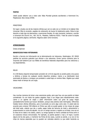 MAPAS 
Usted puede obtener una a todo color Atlas Mundial gratuita escribiendo a Hammond Inc. Maplewood, New Jersey 07040. 
MINISTERIO 
Sin lugar a dudas una de las mejores ofertas que van es cada vez un ministro en la Iglesia Vida Universal. Ellos le enviarán, papeles de ordenación de buena fe totalmente gratis. Estos le dan derecho a todo tipo de descuentos y exenciones fiscales. En este momento, sentarse y escribir a Universal Life Church Inc., 601 3rd St., Modesto, California 95351. Trate de cortar la tarjeta en la siguiente página y laminarlo. Háganos saber cómo funciona. 
ATROCIDADES 
Únete al Ejército! 
BENEFICIOS PARA VETERANOS 
Escribir a Servicio de Información de la Administración de Veteranos, Washington, DC 20420 pedirles los servicios gratuitos que ofrecen a los veteranos. Enviar quince centavos para la Imprenta del Gobierno por sus folleto de beneficios federales disponibles para los veteranos y sus dependientes. 
RELOJ 
A $ 330 Bulova deporte temporizador precisión de 1/10 de segundo se prestó gratis a los jueces y árbitros a tiempo de cualquier evento deportivo amateur. Llame a su distribuidor local autorizado de Bulova y consigue uno prestado a usted bajo un nombre falso. Dígales que usted desea medir el tiempo de una orgía. 
VACACIONES 
Hay muchas maneras de tomar unas vacaciones gratis, pero aquí hay uno que podría no haber considerado. Es con todos los gastos pagados viaje a Las Vegas para absolutamente nada. Llame a un agente de viajes y pedir información sobre Las giras de juego Vegas (probablemente tendrá que buscar alrededor, porque esta práctica está restringida). Diferentes hoteles tienen ofertas diferentes, pero el promedio se corre algo como esto: Si usted está de acuerdo para comprar 500 dólares en fichas que sólo se puede gastar en las mesas de juego del hotel sede, volarán que ida y vuelta, pagar todas las facturas de hotel y alimentación y proporcionarle un coche de alquiler. Ve con un amigo cercano y registro en el hotel. Una vez en la mesa de la ruleta o los dados, usted y su amigo apostar la misma cantidad de fichas entre sí en ocasiones incluso remunerados. Por ejemplo, se podría apostar a rojo y el negro. Cuando alguno de los dos gana, a mantener las fichas de las casas, cuando se pierde, a su vez en los chips de marcas especiales que no pueden ser cobradas adentro Lo que están haciendo es  