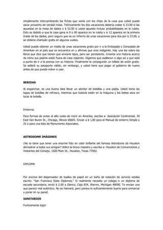 simplemente intercambiando las fichas que venía con los chips de la casa que usted puede sacar provecho de verdad masa. Teóricamente los dos vacaciones debería costar $ 23.00 si las apuestas en la mesa de dados y $ 52.00 si usted apuesta incluso probabilidades en la ruleta. Esto es debido a que la casa gana si 0 o 00 aparece en la ruleta y si 12 aparece en la primera tirada de los dados, pero seguro que es un infierno de unas vacaciones para dos por $ 23.00, y se obtiene champán gratis en algunos vuelos. 
Usted puede obtener un medio de unas vacaciones gratis por ir a la Embajada o Consulado de Amerikan en el país que se encuentra en y afirmas que eres indigente. Hay una ley sobre los libros que dice que tienen que enviarle lejos, pero ser persistente. Inventa una historia acerca de cómo sus padres están fuera de casa viajando. Digamos que asaltaron o algo así y que está a punto de ir a la prensa con su historia. Finalmente le conseguirán un billete de avión gratis. Se sellará su pasaporte válido, sin embargo, y usted tiene que pagar al gobierno de nuevo antes de que pueda volver a usar. 
BEBIDAS 
Al enganchar, es una buena idea llevar un abridor de botellas y una pajita. Usted toma las tapas de botellas de refresco, mientras que todavía están en la máquina y los bebes seca sin tocar la botella. 
Entierros 
Para formas de evitar el alto costo de morir en Amerika, escriba a: Asociación Continental, 39 East Van Buren St., Chicago, Illinois 60605. Enviar a $ 1,00 para el Manual de entierro Simple y 25 ¢ para una lista de Monumento Associates. 
ASTRODOME IMÁGENES 
¿No te tiene que tener una enorme foto en color brillante del famoso Astrodome de Houston demostrar a todos sus amigos? Utilice la broca maestro y escriba a: Houston de Convenciones y Visitantes del Consejo, 1600 Main St., Houston, Texas 77002. 
DIPLOMA 
Por encima del dispensador de toallas de papel en un baño de estación de servicio estaba escrito: "San Francisco State Diplomas." Si realmente necesita un colegio o un diploma de escuela secundaria, envía $ 2.00 a Glenco, Caja 834, Warren, Michigan 48090. Te envían una que parece real auténtico. No es Harvard, pero parece lo suficientemente bueno para enmarcar y poner en su pared. 
SANITARIOS 
Furtivamente bajo!  