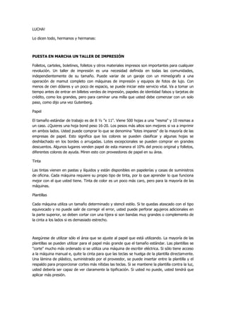 LUCHA! 
Lo dicen todo, hermanos y hermanas: 
PUESTA EN MARCHA UN TALLER DE IMPRESIÓN 
Folletos, carteles, boletines, folletos y otros materiales impresos son importantes para cualquier revolución. Un taller de impresión es una necesidad definida en todas las comunidades, independientemente de su tamaño. Puede variar de un garaje con un mimeógrafo a una operación de mamut completo con máquinas de impresión y equipos de fotos de lujo. Con menos de cien dólares y un poco de espacio, se puede iniciar este servicio vital. Va a tomar un tiempo antes de entrar en billetes verdes de impresión, papeles de identidad falsos y tarjetas de crédito, como los grandes, pero para caminar una milla que usted debe comenzar con un solo paso, como dijo una vez Gutenberg. 
Papel 
El tamaño estándar de trabajo es de 8 ½ "x 11". Viene 500 hojas a una "resma" y 10 resmas a un caso. ¿Quieres una hoja bond peso 16-20. Los pesos más altos son mejores si va a imprimir en ambos lados. Usted puede comprar lo que se denomina "lotes impares" de la mayoría de las empresas de papel. Esto significa que los colores se pueden clasificar y algunas hojas se deshilachado en los bordes o arrugadas. Lotes excepcionales se pueden comprar en grandes descuentos. Algunos lugares venden papel de esta manera el 10% del precio original y folletos, diferentes colores de ayuda. Miren esto con proveedores de papel en su área. 
Tinta 
Las tintas vienen en pastas y líquidos y están disponibles en papelerías y casas de suministros de oficina. Cada máquina requiere su propio tipo de tinta, por lo que aprender lo que funciona mejor con el que usted tiene. Tinta de color es un poco más caro, pero para la mayoría de las máquinas. 
Plantillas 
Cada máquina utiliza un tamaño determinado y stencil estilo. Si te quedas atascado con el tipo equivocado y no puede salir de corregir el error, usted puede perforar agujeros adicionales en la parte superior, se deben cortar con una tijera si son bandas muy grandes o complemento de la cinta a los lados si es demasiado estrecho. 
Asegúrese de utilizar sólo el área que se ajuste al papel que está utilizando. La mayoría de las plantillas se pueden utilizar para el papel más grande que el tamaño estándar. Las plantillas se "corte" mucho más ordenado si se utiliza una máquina de escribir eléctrica. Si sólo tiene acceso a la máquina manual e, quite la cinta para que las teclas se huelga de la plantilla directamente. Una lámina de plástico, suministrado por el proveedor, se puede insertar entre la plantilla y el respaldo para proporcionar cortes más nítidas las teclas. Si se mantiene la plantilla contra la luz, usted debería ser capaz de ver claramente la tipificación. Si usted no puede, usted tendrá que aplicar más presión.  