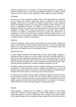 Sketches se puede hacer con un bolígrafo o un lápiz especial directamente en la plantilla. Si usted está realmente prisa, o no hay mucho para obtener información en el folleto, se puede entregar a imprimir el texto con estos instrumentos. Tenga cuidado de no romper la plantilla. 
Mimeógrafos 
El precio de una nueva mimeógrafo va desde $ 200 a $ 1200, dependiendo de lo sofisticado que una máquina que necesita y puede pagar. AB Dick y Gestetner son las marcas más populares. Muchas casas de suministros han utilizado máquinas para la venta. Consulta la sección de clasificados de gangas. A ver si los grandes empresas se están moviendo, va a la quiebra o simplemente han tenido un incendio. Lo más probable es que van a estar descargando equipos de impresión a precios baratos. Oficinas de campaña de los candidatos perdedores a menudo tienen mimeos para descargar en noviembre. Muchas casas de suministros han alquiler y arrendamiento términos que puedan estar interesados en la consideración. ¿Tienes una idea de la carga de trabajo y el tipo de impresión que va a ser el manejo antes de ir de caza. Hable con alguien que sabe lo que están haciendo antes de volcar un montón de dinero en efectivo en una máquina. 
Copiadoras 
Preferimos duplicadores mimeos a pesar de que el precio es un poco más alto. Trabajan más rápido, son más fáciles de manejar e imprimir folletos más claras. The Silk Screen duplicadora Gestener es la mejor apuesta. Resulta cosas casi tan buena como la impresión offset. Usted puede hacer 10 mil pliegos por hora en una variedad de colores. 
Plantillas Electrónicos 
Si utiliza plantillas electrónicas que puede hacer las letras sólida, dibujos, caricaturas y fotografías en blanco y negro con un buen contraste. Para hacer una plantilla electrónica, a trazar en una hoja de papel todo lo que desee imprimir. Este es un proceso de la foto, así que asegúrese de sólo lo que quieres impreso aparece en la hoja. Usted puede utilizar un lápiz de color azul claro para las líneas de guía, ya que no fotografiar, pero estar limpio de todos modos. Imprentas cortarán una plantilla en una máquina especial por alrededor de $ 3.00. 
El Gestefax cortador Stencil electrónico puede ser arrendado o alquilado en la misma forma que el duplicador. Si usted está haciendo una gran cantidad de la impresión de un número de diferentes grupos, esta máquina va a eliminar un montón de problemas. Las plantillas cuestan alrededor de 20 centavos cada uno y tomar unos quince minutos para hacer. 
Si usted tiene una cortadora electrónica plantilla, duplicadora, máquina de escribir eléctrica y una fuente barata de papel, se puede hacer casi cualquier trabajo de impresión se pueda imaginar. Tener un sistema de tipo dual: uno para los grupos de la comunidad y otro para los pedidos regulares de trabajo. Puede utilizar los beneficios de ir a la compra de más equipo y construir hacia el día en que usted puede conseguir su propia imprenta offset. 
Serigrafía 
Posters banderas y camisetas que son increíbles se pueden imprimir con este método emocionante. El proceso es fácil de aprender y enseñar. Usted necesitará un área bastante grande para trabajar en ya que los carteles tienen que ser colgado a secar. Tome cualquier libro de bolsillo de bajo costo en la serigrafía. El equipo cuesta menos de $ 50.00 a comenzar.  