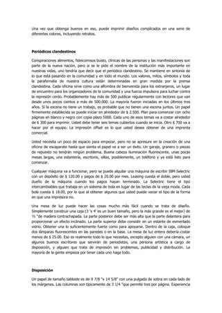 Una vez que obtenga buenos en eso, puede imprimir diseños complicados en una serie de diferentes colores, incluyendo retratos. 
Periódicos clandestinos 
Conspiraciones alimentos, fideicomisos busto, clínicas de las personas y las manifestaciones son parte de la nueva nación, pero si se le pide el nombre de la institución más importante en nuestras vidas, uno tendría que decir que el periódico clandestino. Se mantiene en sintonía de lo que está pasando en la comunidad y en todo el mundo. Los valores, mitos, símbolos y toda la parafernalia de nuestra cultura están determinadas en gran medida por la prensa clandestina. Cada oficina sirve como una alfombra de bienvenida para los extranjeros, un lugar de encuentro para los organizadores de la comunidad y una fuerza impulsora para luchar contra la represión cerdo. Probablemente hay más de 500 publicar regularmente con lectores que van desde unos pocos cientos a más de 500.000. La mayoría fueron iniciadas en los últimos tres años. Si la escena no tiene un trabajo, es probable que no tienen una escena juntos. Un papel firmemente establecida se puede iniciar en alrededor de $ 2.500. Plan para comenzar con ocho páginas en blanco y negro con copia plazo 5000. Cada uno de esos temas va a costar alrededor de $ 300 para imprimir. Usted debe tener seis temas cubiertos cuando se inicia. Otro $ 700 va a hacer por el equipo. La impresión offset es lo que usted desea obtener de una imprenta comercial. 
Usted necesita un poco de espacio para empezar, pero no se apresure en la creación de una oficina de escaparate hasta que sienta el papel va a ser un éxito. Un garaje, granero o piezas de repuesto no tendrán ningún problema. Buena cabeza iluminación fluorescente, unas pocas mesas largas, una estantería, escritorio, sillas, posiblemente, un teléfono y ya está listo para comenzar. 
Cualquier máquina va a funcionar, pero se puede alquilar una máquina de escribir IBM Selectric con un depósito de $ 120.00 y pagos de $ 20.00 por mes. Leasing cuesta el doble, pero usted dueño de la máquina cuando los pagos hayan terminado. La Selectric tiene el tipo intercambiables que trabaja en un sistema de bola en lugar de las teclas de la vieja moda. Cada bola cuesta $ 18.00, por lo que al obtener algunos que usted puede variar el tipo de la forma en que una impresora no. 
Una mesa de luz puede hacer las cosas mucho más fácil cuando se trata de diseño. Simplemente construir una caja (3 'x 4' es un buen tamaño, pero la más grande es el mejor) de ½ "de madera contrachapada. La parte posterior debe ser más alta que la parte delantera para proporcionar un efecto inclinado. La parte superior debe consistir en un estante de esmerilado vidrio. Obtener una lo suficientemente fuerte como para apoyarse. Dentro de la caja, coloque dos lámparas fluorescentes en las paredes o en la base. La mesa de luz entera debería costar menos de $ 25.00. Eso es realmente todo lo que necesitas, excepto alguien con una cámara, un algunos buenos escritores que servirán de periodistas, una persona artística a cargo de disposición, y alguien que trata de impresión sin problemas, publicidad y distribución. La mayoría de la gente empieza por tener cada uno haga todo. 
Disposición 
Un papel de tamaño tabloide es de 9 7/8 "x 14 5/8" con una pulgada de sobra en cada lado de los márgenes. Las columnas son típicamente de 3 1/4 "que permite tres por página. Experiencia  