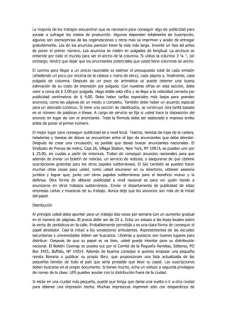 La mayoría de los trabajos encuentran que es necesario para conseguir algo de publicidad para ayudar a sufragar los costos de producción. Algunos dependen totalmente de Suscripción, algunos son excrecencias de las organizaciones y otros más se imprimen y acabo de entregar gratuitamente. Los de los anuncios parecen tener la vida más larga. Invente un tipo ad antes de poner el primer número. Los anuncios se miden en pulgadas de longitud. La anchura se entiende por todo el mundo para ser el ancho de la columna. Si utiliza la columna 3 ¼ ", sin embargo, tendrá que dejar que los anunciantes potenciales que usted tiene columnas de ancho. 
El camino para llegar a un precio razonable es estimar el presupuesto total de cada emisión (añadiendo un poco por encima de la cabeza y mano de obra), cada página y, finalmente, cada pulgada de columna. Después de un poco de aritmética se puede obtener una buena estimación de su costo de impresión por pulgada. Con nuestras cifras en esta sección, debe venir a cerca de $ 2.00 por pulgada. Haga doble esta cifra y se llega a la velocidad correcta por publicidad centímetros de $ 4.00. Debe haber tarifas especiales más bajos para grandes anuncios, como las páginas de un medio o completo. También debe haber un acuerdo especial para un abonado continuo. Si tiene una sección de clasificados, se construyó otra tarifa basada en el número de palabras o líneas. A cargo de servicio se fija si usted hace la disposición del anuncio en lugar de con el anunciante. Toda la fórmula debe ser elaborado e impreso arriba antes de poner el primer número. 
El mejor lugar para conseguir publicidad es a nivel local. Teatros, tiendas de ropa de la cadera, heladerías y tiendas de discos se encuentran entre el tipo de anunciantes que debe abordar. Después de crear una circulación, es posible que desee buscar anunciantes nacionales. El Sindicato de Prensa de metro, Caja 26, Village Station, New York, NY 10014, se pueden unir por $ 25.00, sin cuotas a partir de entonces. Tratan de conseguir anuncios nacionales para que además de enviar un boletín de noticias, un servicio de noticias, y asegurarse de que obtiene suscripciones gratuitas para los otros papeles subterráneos. El SAI también se pueden hacer muchas otras cosas para usted, como usted enumerar en su directorio, obtener asesoría jurídica y lograr que, junto con otros papeles subterráneos para el beneficio mutuo y la defensa. Otra forma de obtener publicidad a nivel nacional es para ver quién tiende a anunciarse en otros trabajos subterráneos. Enviar el departamento de publicidad de estas empresas cartas y muestras de su trabajo. Nunca deje que los anuncios son más de la mitad del papel. 
Distribución 
Al principio usted debe apuntar para un trabajo dos veces por semana con un aumento gradual en el número de páginas. El precio debe ser de 25 ¢. Echa un vistazo a las leyes locales sobre la venta de periódicos en la calle. Probablemente permitida y es una clara forma de conseguir el papel alrededor. Dad la mitad a los vendedores ambulantes. Representantes de las escuelas secundarias y universidades deben ser buscados. Librerías y quioscos son buenos lugares para distribuir. Después de que su papel se va bien, usted puede intentar para su distribución nacional. El Boletín Cosmep es puesto out por el Comité de la Pequeña Revistas, Editores, PO Box 1425, Buffalo, NY 14214. Además de buenos consejos si quieres empezar una pequeña revista literaria o publicar su propio libro, que proporcionan una lista actualizada de las pequeñas tiendas de todo el país que sería probable que lleve su papel. Las suscripciones deben buscarse en el propio documento. Si tienes mucho, echa un vistazo a segunda privilegios de correo de la clase. UPS pueden ayudar con la distribución fuera de la ciudad. 
Si estás en una ciudad más pequeña, puede que tenga que darse una vuelta o ir a otra ciudad para obtener una impresión hecha. Muchas impresoras imprimen sólo con desperdicios de  