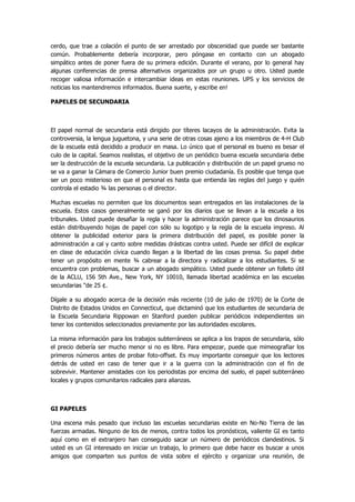 cerdo, que trae a colación el punto de ser arrestado por obscenidad que puede ser bastante común. Probablemente debería incorporar, pero póngase en contacto con un abogado simpático antes de poner fuera de su primera edición. Durante el verano, por lo general hay algunas conferencias de prensa alternativos organizados por un grupo u otro. Usted puede recoger valiosa información e intercambiar ideas en estas reuniones. UPS y los servicios de noticias los mantendremos informados. Buena suerte, y escribe en! 
PAPELES DE SECUNDARIA 
El papel normal de secundaria está dirigido por títeres lacayos de la administración. Evita la controversia, la lengua juguetona, y una serie de otras cosas ajeno a los miembros de 4-H Club de la escuela está decidido a producir en masa. Lo único que el personal es bueno es besar el culo de la capital. Seamos realistas, el objetivo de un periódico buena escuela secundaria debe ser la destrucción de la escuela secundaria. La publicación y distribución de un papel grueso no se va a ganar la Cámara de Comercio Junior buen premio ciudadanía. Es posible que tenga que ser un poco misterioso en que el personal es hasta que entienda las reglas del juego y quién controla el estadio ¾ las personas o el director. 
Muchas escuelas no permiten que los documentos sean entregados en las instalaciones de la escuela. Estos casos generalmente se ganó por los diarios que se llevan a la escuela a los tribunales. Usted puede desafiar la regla y hacer la administración parece que los dinosaurios están distribuyendo hojas de papel con sólo su logotipo y la regla de la escuela impreso. Al obtener la publicidad exterior para la primera distribución del papel, es posible poner la administración a cal y canto sobre medidas drásticas contra usted. Puede ser difícil de explicar en clase de educación cívica cuando llegan a la libertad de las cosas prensa. Su papel debe tener un propósito en mente ¾ cabrear a la directora y radicalizar a los estudiantes. Si se encuentra con problemas, buscar a un abogado simpático. Usted puede obtener un folleto útil de la ACLU, 156 5th Ave., New York, NY 10010, llamada libertad académica en las escuelas secundarias "de 25 ¢. 
Dígale a su abogado acerca de la decisión más reciente (10 de julio de 1970) de la Corte de Distrito de Estados Unidos en Connecticut, que dictaminó que los estudiantes de secundaria de la Escuela Secundaria Rippowan en Stanford pueden publicar periódicos independientes sin tener los contenidos seleccionados previamente por las autoridades escolares. 
La misma información para los trabajos subterráneos se aplica a los trapos de secundaria, sólo el precio debería ser mucho menor si no es libre. Para empezar, puede que mimeografiar los primeros números antes de probar foto-offset. Es muy importante conseguir que los lectores detrás de usted en caso de tener que ir a la guerra con la administración con el fin de sobrevivir. Mantener amistades con los periodistas por encima del suelo, el papel subterráneo locales y grupos comunitarios radicales para alianzas. 
GI PAPELES 
Una escena más pesado que incluso las escuelas secundarias existe en No-No Tierra de las fuerzas armadas. Ninguno de los de menos, contra todos los pronósticos, valiente GI es tanto aquí como en el extranjero han conseguido sacar un número de periódicos clandestinos. Si usted es un GI interesado en iniciar un trabajo, lo primero que debe hacer es buscar a unos amigos que comparten sus puntos de vista sobre el ejército y organizar una reunión, de  