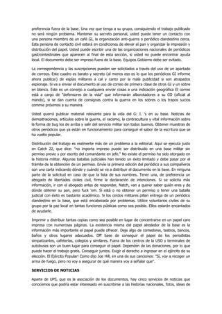 preferencia fuera de la base. Una vez que tenga a su grupo, consiguiendo el trabajo publicado no será ningún problema. Mantener su secreto personal, usted puede tener un contacto con una persona miembro de un café GI, la organización anti-guerra o periódico clandestino cerca. Esta persona de contacto civil estará en condiciones de elevar el pan y organizar la impresión y distribución del papel. Usted puede escribir una de las organizaciones nacionales de periódicos gastrointestinales que aparecen al final de esta sección, si usted no puede encontrar ayuda local. El documento debe ser impreso fuera de la base. Equipos Gobierno debe ser evitado. 
La correspondencia y las suscripciones pueden ser solicitados a través del uso de un apartado de correos. Este cuadro es barato y secreto (al menos eso es lo que los periódicos GI informe ahora publicar) de espías militares a cal y canto por la mala publicidad si son atrapados espionaje. Si va a enviar el documento al uso de correo de primera clase de otros GI y un sobre en blanco. Este es un consejo a cualquiera enviar cosas a una indicación geográfica El correo está a cargo de "defensores de la vida" que informarán alborotadores a su CO (oficial al mando), si se dan cuenta de consignas contra la guerra en los sobres o los trapos sucios commie próximos a su manera. 
Usted querrá publicar material relevante para la vida del G: I. 's en su base. Noticias de demostraciones, artículos sobre la guerra, el racismo, la contracultura y vital información sobre la forma de bug los de arriba y salir del servicio militar son todos buenos. Obtener muestras de otros periódicos que ya están en funcionamiento para conseguir el sabor de la escritura que se ha vuelto popular. 
Distribución del trabajo es realmente más de un problema a la editorial. Aquí se ejecuta justo en Catch 22, que dice: "no importa impreso puede ser distribuido en una base militar sin permiso previo y por escrito del comandante en jefe." No existe el permiso ha sido otorgado en la historia militar. Algunas batallas judiciales han tenido un éxito limitado y debe pasar por el trámite de la obtención de un permiso. Envíe la primera edición del periódico a sus compañeros con una carta indicando dónde y cuándo se va a distribuir el documento en la base. En ninguna parte de la solicitud en caso de que la lista de sus nombres. Tener una, de preferencia un abogado de libertades civiles civil, firme la declaración de intenciones. Si se solicita más información, ir con el abogado antes de responder, Natch, van a querer saber quién eres y de dónde obtener su pan, pero fuck 'em. Si está o no obtener un permiso o tener una batalla judicial con éxito es bastante académico. Si los cerdos militares pillan entrega de un periódico clandestino en la base, que está encabezada por problemas. Utilice voluntarios civiles de su grupo por la paz local en tantas funciones públicas como sea posible. Ellos estarán encantados de ayudarle. 
Imprimir y distribuir tantas copias como sea posible en lugar de concentrarse en un papel caro impresa con numerosas páginas. La existencia misma del papel alrededor de la base es la información más importante el papel puede ofrecer. Deje algo de comedores, teatros, bancos, baños y otros lugares adecuados. Off base de conseguir el papel de los periodistas simpatizantes, cafeterías, colegios y similares. Fuera de los centros de la USO y terminales de autobuses son un buen lugar para conseguir el papel. Dependen de las donaciones, por lo que puede hacer el trabajo gratis. Conseguir juntos. Exigir el derecho a ingresar en el ejército de su elección. El Ejército Popular! Como dijo Joe Hill, en una de sus canciones: "Sí, voy a recoger un arma de fuego, pero no voy a asegurar de qué manera voy a señalar que". 
SERVICIOS DE NOTICIAS 
Aparte de UPS, que es la asociación de los documentos, hay cinco servicios de noticias que conocemos que podría estar interesado en suscribirse a las historias nacionales, fotos, ideas de  