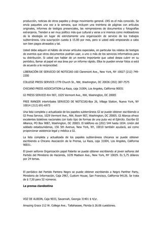 producción, noticias de otros papeles y droga movimiento general. LNS es el más conocido. Se envía paquetes una vez a la semana, que incluyen una treintena de páginas con artículos originales, informes de testigos presenciales, las reimpresiones de documentos y fotografías extranjeros. Tienden a ser muy político más que cultural y verse a sí mismos como moldeadores de la ideología en lugar de estrictamente una organización de servicio de los trabajos subterráneos. Una suscripción cuesta $ 15.00 por mes, pero si usted está empezando a cabo son bien pagos atrasados y tal. 
Usted debe adquirir el hábito de enviar artículos especiales, en particular los relatos de testigos de eventos que otros documentos podrían usar, a uno o más de los servicios informativos para su distribución. Si usted oye hablar de un evento importante que usted desea cubrir en su periódico, llamar al papel en esa área por un informe rápido. Ellos te pueden enviar fotos si está de acuerdo a la reciprocidad. 
LIBERACIÓN DE SERVICIO DE NOTICIAS-160 Claremont Ave., New York, NY 10027 (212) 749- 2200 
COLLEGE PRESS SERVICE-1779 Church St., NW, Washington, DC 20036 (202) 387-7575 
CHICANO PRESS ASSOCIATION-La Raza, caja 31004, Los Angeles, California 90031 
GI PRESS SERVICE-Rm 907, 1029 Vermont Ave., NW, Washington, DC 20005 
FREE RANGER intertribales SERVICIO DE NOTICIAS-Box 26, Village Station, Nueva York, NY 10014 (212) 691-6973 
Una lista completa y actualizada de los papeles subterráneos GI se puede obtener escribiendo a GI Press Service, 1029 Vermont Ave., NW, Room 907, Washington, DC 20005. GI Alianza ofrece excelentes boletines nacionales con todo tipo de formas de una puta vez el Ejército. Escribe GI Alliance, PO Box 9087, Washington, DC 20003. El teléfono es (202) 544 hasta 1654. Unión del soldado estadounidense, 156 5th Avenue, New York, NY, 10010 también ayudará, así como proporcionar asistencia legal y médica a GI. 
La lista completa y actualizada de los papeles subterráneos chicanos se puede obtener escribiendo a Chicano Asociación de la Prensa, La Raza, caja 31004, Los Angeles, California 90031. 
El joven señores Organización papel Palante se puede obtener escribiendo al joven señores del Partido del Ministerio de Hacienda, 1678 Madison Ave., New York, NY 10029. Es 5,75 dólares por 24 temas. 
El periódico del Partido Pantera Negro se puede obtener escribiendo a Negro Panther Party, Ministerio de Información, Caja 2967, Custom House, San Francisco, California 94126. Se trata de $ 7,50 para 52 números. 
La prensa clandestina 
VOZ DE ALBION, Caja 9033, Savannah, Georgia 31401 $ 4/yr. 
Amazing Grace 212 W. College Ave.. Tallahassee, Florida $ 26.06 cuestiones.  