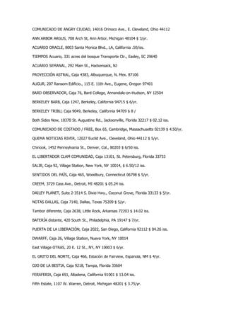 COMUNICADO DE ANGRY CIUDAD, 14016 Orinoco Ave., E. Cleveland, Ohio 44112 
ANN ARBOR ARGUS, 708 Arch St, Ann Arbor, Michigan 48104 $ 3/yr. 
ACUARIO ORACLE, 8003 Santa Monica Blvd., LA, California .50/iss. 
TIEMPOS Acuario, 331 acres del bosque Transporte Ctr., Easley, SC 29640 
ACUARIO SEMANAL, 292 Main St., Hackensack, NJ 
PROYECCIÓN ASTRAL, Caja 4383, Albuquerque, N. Mex. 87106 
AUGUR, 207 Ransom Edificio., 115 E. 11th Ave., Eugene, Oregon 97401 
BARD OBSERVADOR, Caja 76, Bard College, Annandale-on-Hudson, NY 12504 
BERKELEY BARB, Caja 1247, Berkeley, California 94715 $ 6/yr. 
BERKELEY TRIBU, Caja 9049, Berkeley, California 94709 $ 8 / 
Both Sides Now, 10370 St. Augustine Rd., Jacksonville, Florida 32217 $ 02.12 iss. 
COMUNICADO DE COSTADO / FREE, Box 65, Cambridge, Massachusetts 02139 $ 4.50/yr. 
QUEMA NOTICIAS RIVER, 12027 Euclid Ave., Cleveland, Ohio 44112 $ 5/yr. 
Chinook, 1452 Pennsylvania St., Denver, Col., 80203 $ 6/50 iss. 
EL LIBERTADOR CLAM COMUNIDAD, Caja 13101, St. Petersburg, Florida 33733 
SALIR, Caja 92, Village Station, New York, NY 10014, $ 6.50/12 iss. 
SENTIDOS DEL PAÍS, Caja 465, Woodbury, Connecticut 06798 $ 5/yr. 
CREEM, 3729 Cass Ave., Detroit, MI 48201 $ 05.24 iss. 
DAILEY PLANET, Suite 2-3514 S. Dixie Hwy., Coconut Grove, Florida 33133 $ 5/yr. 
NOTAS DALLAS, Caja 7140, Dallas, Texas 75209 $ 5/yr. 
Tambor diferente, Caja 2638, Little Rock, Arkansas 72203 $ 14.02 iss. 
BATERÍA distante, 420 South St., Philadelphia, PA 19147 $ 7/yr. 
PUERTA DE LA LIBERACIÓN, Caja 2022, San Diego, California 92112 $ 04.26 iss. 
DWARFF, Caja 26, Village Station, Nueva York, NY 10014 
East Village OTRAS, 20 E. 12 St., NY, NY 10003 $ 6/yr. 
EL GRITO DEL NORTE, Caja 466, Estación de Fairview, Espanola, NM $ 4/yr. 
OJO DE LA BESTIA, Caja 9218, Tampa, Florida 33604 
FERAFERIA, Caja 691, Altadena, California 91001 $ 13.04 iss. 
Fifth Estate, 1107 W. Warren, Detroit, Michigan 48201 $ 3.75/yr.  