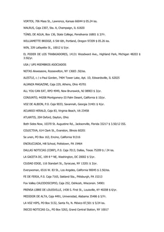 VORTEX, 706 Mass St., Lawrence, Kansas 66044 $ 05.24 iss. 
WALRUS, Caja 2307, Sta. A, Champaign, IL 61820 
TÚNEL DE AGUA, Box 136, State College, Pensilvania 16801 $ 3/Yr. 
WILLIAMETTE BRIDGE, 6 SW 6th, Portland, Oregon 97209 $ 05.26 iss. 
WIN, 339 Lafayette St., 10012 $ 5/yr. 
EL PODER DE LOS TRABAJADORES, 14131 Woodward Ave., Highland Park, Michigan 48203 $ 3.50/yr. 
USA / UPS MIEMBROS ASOCIADOS 
NOTAS Akwesasne, Roosevelton, NY 13683 .50/iss. 
ALESTLE, c / o Paul Gorden, 7404 Tower Lake, Apt. 1D, Edwardsville, IL 62025 
ALIANZA MAGAZINE, Caja 229, Athens, Ohio 45701 
ALL YOU CAN EAT, RPO 4949, New Brunswick, NJ 08903 $ 3/yr. 
CONJUNTO, 44208 Montgomery-33 Palm Desert, California $ 10/yr. 
VOZ DE ALBION, P.0. Caja 9033, Savannah, Georgia 31401 $ 4/yr. 
ACUARIO HERALD, Caja 83, Virginia Beach, VA 23458 
ATLANTIS, 204 Oxford, Dayton, Ohio 
Both Sides Now, 10370 St. Augustine Rd., Jacksonville, Florida 33217 $ 3.50/12 ISS. 
COLECTIVA, 614 Clark St., Evanston, Illinois 60201 
Se unen, PO Box 163, Encino, California 91316 
ENCRUCIJADA, Hill School, Pottstown, PA 19464 
DALLAS NOTICIAS (CORP), P.0. Caja 7013, Dallas, Texas 75209 $ / 24 iss. 
LA GACETA DC, 109 8 º NE, Washington, DC 20002 $ 5/yr. 
CIUDAD EDGE, 116 Standart St., Syracuse, NY 13201 $ 3/yr. 
Everywoman, 6516 W. 83 St., Los Angeles, California 90045 $ 2.50/iss. 
FE DE FERIA, P.0. Caja 7165, 0akland Sta., Pittsburgh, PA 15213 
Fox Valley CALEIDOSCOPIO, Caja 252, Oshkosh, Wisconsin. 54901 
PRENSA LIBRE DE LOUISVILLE, 1438 S. First St., Louisville, KY 40208 $ 6/yr. 
MEDIDOR DE ALTA, Caja 4491, Universidad, Alabama 35486 $ 5/Yr. 
LA VOZ HIPS, PO Box 5132, Santa Fe, N. México 87,501 $ 5/24 iss. 
INICIO NOTICIAS Co., PO Box 5263, Grand Central Station, NY 10017  