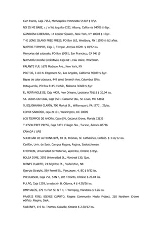 Cien Flores, Caja 7152, Minneapolis, Minnesota 55407 $ 9/yr. 
NO ES ME BABE, c / o WL taquilla 6323, Albany, California 94706 $ 6/yr. 
GUARDIAN LIBERADA, 14 Cooper Square., New York, NY 10003 $ 10/yr. 
THE LONG ISLAND FREE PRESS, PO Box 162, Westbury, NY 11590 $ 6/2 años. 
NUEVOS TIEMPOS, Caja J, Temple, Arizona 85281 $ 10/52 iss. 
Memorias del subsuelo, PO Box 15081, San Francisco, CA 94115 
NUESTRA CIUDAD (colectivo), Caja 611, Eau Claire, Wisconsin. 
PALANTE YLP, 1678 Madison Ave., New York, NY 
PROTOS, 1110 N. Edgemont St., Los Angeles, California 90029 $ 3/yr. 
Bayas de color púrpura, 449 West Seventh Ave, Columbus Ohio. 
Retaguardia, PO Box 8115, Mobile, Alabama 36608 $ 4/yr. 
EL PENTANGLE SS, Caja 4429, New Orleans, Louisiana 70118 $ 20.04 iss. 
ST. LOUIS OUTLAW, Caja 9501, Cabanne Sta., St. Louis, MO 63161 
SUSQUEHANNA CLARÍN, 700 Market St., Williamsport, PA 17701 .25/iss. 
COMIX SABROSO, caja 21101, Washington, DC 20009 
LOS TIEMPOS DE AHORA, Caja 676, Coconut Grove, Florida 33133 
TUCSON FREE PRESS, Caja 3403, Colegio Sta., Tucson, Arizona 85716 
CANADA / UPS 
SOCIEDAD DE ALTERNATIVA, 10 St. Thomas, St. Catharines, Ontario. $ 3.50/12 iss. 
Carillón, Univ. de Sask. Campus Regina, Regina, Saskatchewan 
CHEVRON, Universidad de Waterloo, Waterloo, Ontario $ 8/yr. 
BOLSA DIME, 3592 Universidad St., Montreal 130, Que. 
BIENES CUARTO, 24 Brighton Ct., Fredericton, NB 
Georgia Straight, 56A Powell St., Vancouver, 4, BC $ 9/52 iss. 
PRECURSOR, Caja 751, STN F, 285 Toronto, Ontario $ 26.04 iss. 
PULPO, Caja 1259, la estación B, Ottawa, 4 $ 4.50/26 iss. 
OMPHALOS, 279 ½ Fort St. N º 4, 1 Winnipeg, Manitoba $ 5.26 iss. 
PRAIRIE FIRE; BIENES CUARTO, Regina Community Media Project, 210 Northern Crown edificio. Regina, Sask. 
SWEENEY, 119 St. Thomas, Oakville, Ontario $ 2.50/12 iss.  