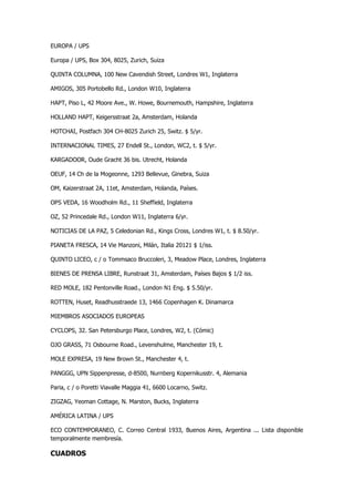 EUROPA / UPS 
Europa / UPS, Box 304, 8025, Zurich, Suiza 
QUINTA COLUMNA, 100 New Cavendish Street, Londres W1, Inglaterra 
AMIGOS, 305 Portobello Rd., London W10, Inglaterra 
HAPT, Piso L, 42 Moore Ave., W. Howe, Bournemouth, Hampshire, Inglaterra 
HOLLAND HAPT, Keigersstraat 2a, Amsterdam, Holanda 
HOTCHAI, Postfach 304 CH-8025 Zurich 25, Switz. $ 5/yr. 
INTERNACIONAL TIMES, 27 Endell St., London, WC2, t. $ 5/yr. 
KARGADOOR, Oude Gracht 36 bis. Utrecht, Holanda 
OEUF, 14 Ch de la Mogeonne, 1293 Bellevue, Ginebra, Suiza 
OM, Kaizerstraat 2A, 11et, Amsterdam, Holanda, Países. 
OPS VEDA, 16 Woodholm Rd., 11 Sheffield, Inglaterra 
OZ, 52 Princedale Rd., London W11, Inglaterra 6/yr. 
NOTICIAS DE LA PAZ, 5 Celedonian Rd., Kings Cross, Londres W1, t. $ 8.50/yr. 
PIANETA FRESCA, 14 Vie Manzoni, Milán, Italia 20121 $ 1/iss. 
QUINTO LICEO, c / o Tommsaco Bruccoleri, 3, Meadow Place, Londres, Inglaterra 
BIENES DE PRENSA LIBRE, Runstraat 31, Amsterdam, Países Bajos $ 1/2 iss. 
RED MOLE, 182 Pentonville Road., London N1 Eng. $ 5.50/yr. 
ROTTEN, Huset, Readhusstraede 13, 1466 Copenhagen K. Dinamarca 
MIEMBROS ASOCIADOS EUROPEAS 
CYCLOPS, 32. San Petersburgo Place, Londres, W2, t. (Cómic) 
OJO GRASS, 71 Osbourne Road., Levenshulme, Manchester 19, t. 
MOLE EXPRESA, 19 New Brown St., Manchester 4, t. 
PANGGG, UPN Sippenpresse, d-8500, Nurnberg Kopernikusstr. 4, Alemania 
Paria, c / o Poretti Viavalle Maggia 41, 6600 Locarno, Switz. 
ZIGZAG, Yeoman Cottage, N. Marston, Bucks, Inglaterra 
AMÉRICA LATINA / UPS 
ECO CONTEMPORANEO, C. Correo Central 1933, Buenos Aires, Argentina ... Lista disponible temporalmente membresía. 
CUADROS  