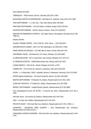 Otros Estados del Oeste 
TORNIQUETE - 1900 Emerson, Denver, Colorado (303) 623 a 3445 
BLACKHAWK CENTRO DE INFORMACIÓN - 628 Walnut St., Waterloo, Iowa (319) 234 a 9965 
TAOS SWITCHBOARD - c / o Del. Gen., Taos, New Mexico (505) 758-4288 
PORTLAND SWITCHBOARD - 1216 SW Salmon, Portland, Oregon (503) 224-0313 
HOUSTON SWITCHBOARD - 108 San Jacinto, Houston, Texas (713) 228-6072 
SERVICIO DE EMERGENCIA JUVENTUD - 623 Cedar Avenue. Minneapolis, Minnesota (612) 338- 7588 Así., 
Estados del Este 
Powelton TROUBLE CENTER - 222 N. 35th St., Phila, Penna. .. (215) 382-6472 
WASHINGTON DC CUADRO - 2201 P St. NW, Washington, DC (202) 667 a 4.684 
MIAMI CENTRO DE DIÁLOGO - 2175 NW 26th St, Miami, Florida (305) 634-7741 
CANTERBURY HOUSE - 330 Maynard S, Ann Arbor, Michigan (313) 665-0606 
LA OREJA ESCUCHAR - 547 E. Grand River, East Lansing, Michigan (517) 337-1717 
EL PARAGUAS ECSTATIC - 3,800 McGee Kansas City, Missouri (816) 561-4524 
CIUDAD ABIERTA - 4726 3rd St., Detroit, Michigan (313) 831 a 2770 
CUADRO INC - 1722 Summit St., Número 6, Columbus, Ohio (614) 294-6378 
AYUDA - c / o Marby Beil, 1708 E. Lafayette, Número 5, Milwaukee, Wisconsin (414) 273-5959 
UNITED Iglesia Presbiteriana - 181 Mount Horeb Rd, Warren, NJ (201) 469-5044. 
BOSTON SWITCHBOARD - 45 Bowdoin St., Boston, Massachusetts (617) 246 a 4255 
LUGAR DEL PROYECTO - 37 Rutland St., Boston, Massachusetts (617) 267-5280 
BEVERLY SWITCHBOARD - Hospital Beverly, Beverly, Massachusetts (617) 922-0000 
First Congregational Church DE ACTON - 8 Concord Rd, Acton, Massachusetts (617) 263 a 3940. 
Half Way House - 20 Linwood Sq, Roxbury, Massachusetts (617) 442-7591. 
ACID - 13 Linden Ave, Malden, Massachusetts (617) 342-2218. 
PROYECTO ASSIST - 945 Great Plain Ave, Needham, Massachusetts (617) 444 a 1902 y 3. 
LEXINGTON - ARLINGTON LÍNEA CALIENTE -. 1912 Massachusetts Ave, Lexington, Massachusetts (617) 862-8130 & 1 
COMUNIDAD JUVENTUD COMISIÓN - 945 Great Plain Ave, Needham, Massachusetts (617) 444- 1795.  
