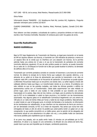 HOT LINE - 429 St. de la cereza, West Newton, Massachusetts (617) 969-5906 
Otros Países 
Información binaria TRANSFER - 141 Westbourne Park Rd, Londres W2, Inglaterra.. Pregunta operador extranjero para Londres 222-8219 
CUADRO CANADIENSE - 282 Rue Ste. Catalina, West, Montreal, Quebec, Canadá (514) 866- 2672 
Para obtener una lista completa y actualizada de cuadros y proyectos similares en todo el país escribe a San Francisco Centralita. Necesitan 25 centavos para cubrir los gastos de envío. 
Guerrilla Radiodifusión 
RADIO GUERRILLA 
Bajo la FCC bajo Reglamento de Transmisión de Potencia, es legal para transmitir en la banda de AM sin siquiera obtener una licencia, si transmite con 100 milivatios de potencia o menos en un espacio libre de la venda que no interfiera con una estación con licencia. Se le permite además hasta una antena de 12 pies o el uso de la transmisión de portadora de corriente (enchufes eléctricos regulares). El uso de este jurídica puesta en marcha, se puede transmitir de un radio de 2 a 20 bloques en función de lo alto que puede localizar la antena y la densidad de edificios altos en la zona. 
Transmisión por corriente portadora consiste en conectar el transmisor a una toma de corriente normal. Se obtiene la energía de la misma forma que cualquier otro aparato eléctrico, y se alimenta de su señal en la línea de alimentación que permite la transmisión a ser oído en cualquier radio AM y sintonizados en la frecuencia de operación. El transmisor se puede ajustar a diferentes frecuencias hasta que se encuentra una banda clara. La señal viajará a través del cableado eléctrico hasta que llega a un transformador donde se va a borrar. El problema con este método es que en las grandes ciudades, casi todas las oficinas grandes o edificio de apartamentos cuenta con un transformador. Usted debe experimentar con este método en primer lugar, pero si estás en una ciudad, lo más probable es que necesita una antena improvisado en la azotea. Algo más de tres metros y es ilegal, pero la práctica ha demostrado que la FCC no te molestaban si usted no tiene anuncios y no interferir con las transmisiones autorizadas. Hay algunos gatos en la radiodifusión Connecticut ilegalmente con una antena de 100 pies en un radio de treinta millas por horas y nadie les da ningún problema. Naturalmente, si usted insiste en usar el lenguaje sucio, la emisión de llamadas a la revolución, la información de los bombardeos de radiodifusión, lo que interfiere con las estaciones de tierra por encima y por ser demasiado conocido, la FCC va a tratar de noquearlo. Hay penas que nunca han sido entregados de hasta un año de cárcel. Es posible que usted podría recibir un golpe con un rap conspiración, lo que podría convertirlo en un delito grave, pero la opinión de los abogados del movimiento actual es una advertencia si te pillan una vez, y una posible multa con sanciones más duras posibles para repetidores que se capturan. 
Si se pone muy pesada, aún se podía emitir hasta 15 minutos sin pin-señalado por la FCC detectives. Al ubicar a su equipo en una camioneta y la difusión de una antena de techo fijo, puede hacer que sea casi imposible que te atrapan, cambiando posiciones.  