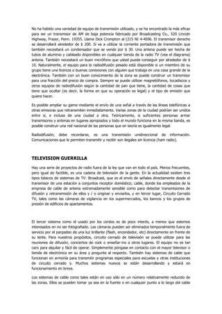 No ha habido una variedad de equipo de transmisión utilizado, y se ha encontrado la más eficaz para ser un transmisor de AM de baja potencia fabricado por Broadcasting Co., 520 Lincoln Highway, Frazer, Penn. 19355. Llame Dick Crompton al (215 NI 4-4096. El transmisor derecho se desarrollará alrededor de $ 200. Si va a utilizar la corriente portadora de transmisión que también necesitará un condensador que se vende por $ 30. Una antena puede ser hecha de tubos de aluminio y cableado disponibles en cualquier tienda de la radio TV (vea el diagrama) antena. También necesitará un buen micrófono que usted puede conseguir por alrededor de $ 10. Naturalmente, el equipo para la radiodifusión pesado está disponible si un miembro de su grupo tiene una licencia o buenas conexiones con alguien que trabaja en una casa grande de la electrónica. También con un buen conocimiento de la zona se puede construir un transmisor para una fracción del precio de compra. Siempre se puede utilizar magnetófonos, tocadiscos y otros equipos de radiodifusión según la cantidad de pan que tiene, la cantidad de cosas que tiene que ocultar (es decir, la forma en que su operación es legal) y el tipo de emisión que quiere hacer. 
Es posible ampliar su gama mediante el envío de una señal a través de las líneas telefónicas a otras emisoras que retransmiten inmediatamente. Varias zonas de la ciudad podrían ser unidos entre sí, e incluso de una ciudad a otra. Teóricamente, si suficientes personas armar transmisores y antenas en lugares apropiados y todo el mundo funciona en la misma banda, es posible construir una red nacional de las personas que en teoría es igualmente legal. 
Radiodifusión, debe recordarse, es una transmisión unidireccional de información. Comunicaciones que le permiten transmitir y recibir son ilegales sin licencia (ham radio). 
TELEVISION GUERRILLA 
Hay una serie de proyectos de radio fuera de la ley que van en todo el país. Menos frecuentes, pero igual de factible, es una cadena de televisión de la gente. En la actualidad existen tres tipos básicos de sistemas de TV: Broadcast, que es el envío de señales directamente desde el transmisor de una estación a conjuntos receptor doméstico; cable, donde los empleados de la empresa de cable de antena extremadamente sensible como para detectar transmisiones de difusión y retransmisión de ellos y / o originar y enviarlos, y en tercer lugar, Circuito Cerrado TV, tales como las cámaras de vigilancia en los supermercados, los bancos y los grupos de presión de edificios de apartamentos. 
El tercer sistema como el usado por los cerdos es de poco interés, a menos que estemos interesados en no ser fotografiado. Las cámaras pueden ser eliminados temporalmente fuera de servicio por el parpadeo de una luz brillante (flash, encendedor, etc) directamente en frente de su lente. Para nuestros propósitos, circuito cerrado de televisión se puede utilizar para las reuniones de difusión, conciertos de rock o enseñar-ins a otros lugares. El equipo no es tan caro para alquilar y fácil de operar. Simplemente póngase en contacto con el mayor televisor o tienda de electrónica en su área y pregunte al respecto. También hay sistemas de cable que funcionan en armonía para transmitir programas especiales para escuelas y otras instituciones de circuito cerrado y. Muchos sistemas nuevos se están desarrollando y estará en funcionamiento en breve. 
Los sistemas de cable como tales están en uso sólo en un número relativamente reducido de las zonas. Ellos se pueden tomar ya sea en la fuente o en cualquier punto a lo largo del cable  