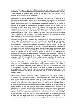 por un monstruo ingeniero que sabe qué hacer. La fuente es el mejor lugar, ya que toda la amplificación y equipos de distribución del sistema está disponible en ese momento. Al tocar a lo largo del cable en sí mismo puede ser mucho más peludo, pero más frustrante para la empresa cuando tratan de rastrear hacia abajo. 
Radiodifusión estándar que se recibe en casi todos salón establece trabaja en una señal de RF (frecuencia de radio) enviado a cabo en varias frecuencias que corresponden a los canales en el sintonizador. En ninguna zona del país son los canales utilizados. Esto plantea cuestiones políticas importantes de por qué la gente no tiene el derecho de transmitir en los canales no utilizados. Al apoderarse de una cámara de TV (Sony y Panasonic son los mejores para el precio) que tiene una salida de RF, puede enviar imágenes a un televisor con sólo colocar el cable de la cámara en o cerca de la antena del aparato receptor. Cuando el aparato está funcionando en el mismo canal que la cámara, se mostrará lo que ve la cámara. Grabadoras de cinta usados de vídeo, como la serie de Sony CV que grabar y reproducir información de audio y video son cada vez más disponibles. Estos también pueden ser fácilmente adaptados para enviar señales de RF de la misma como una cámara en vivo. 
Independientemente de que el programa que se transmite es en directo o grabados, hay tres pasos a seguir a fin de establecer una red de televisión de la gente. En primer lugar, debe convertir las señales de vídeo y audio a una frecuencia modulada de RF (FM) señal correspondiente al canal de difusión deseada. Sugerimos por razones políticas y técnicas que elija uno de los canales no utilizados en su área para comenzar a experimentar. Las estaciones comerciales tienen una señal muy potente y por lo general puede anular su pequeña salida. Con el tiempo y la experiencia es posible que desee entrar en competencia directa con los grandes en su propio canal. Es muy posible, por ejemplo en un radio de 10 a 20 bloques, para interrumpir una conferencia de prensa presidencial con noticias más importantes. Compañías de electrónicos, como Jerrold Electronics Corp., cuarto y Santos Walnut., Philadelphia, Pa., hacen equipo que puede RF información de video y audio en canales específicos. El dispositivo que usted estaría interesado en se llama un conductor de cable o modulador RF. 
Cuando la señal está en el estado de RF, lo que ya es posible transmitir distancias muy cortas. El segundo paso es amplificar la señal de manera que llegue hasta la medida de lo posible. Se requiere un amplificador lineal de la frecuencia adecuada para este trabajo. Cuanto más fuerte es el amplificador más lejos y más potente es la señal. Un trabajo de 10 vatios cubrirá aproximadamente 5 millas (línea de vista) en la zona. Amplificadores lineales que no son fácilmente disponibles, pero pueden ser construidos con un poco de conocimiento de la ingeniería eléctrica. 
El tercer paso es la antena, que si todo el sistema es para ser móvil para evitar la detección, se va a implicar una cierta experimentación y posible camuflaje. Dos cosas a tener en cuenta acerca de una antena son que debe ser lo que se conoce técnicamente como un "dipolo" antena (véase el diagrama) y desde las señales de TV viajan en la línea de visión, es importante colocar la antena lo más alto como sea posible. Aunque no se ha hecho en la práctica, sin duda es posible reflejar señales piratas de un equipo de marca que pueden RF de video y audio de antena existente de una red comercial. Esto requiere un conocimiento completo de la radiodifusión, sin embargo, cualquier aficionado puede armar una antena, adjuntarlo a un globo de helio y conseguir el un montón de altura. Para la mayoría, el techo de un edificio alto es suficiente. Si usted es realmente tenso acerca de su funcionamiento, la antena se puede ocultar con un chimney.We cartón falsa realidad convertirse en guerrilleros de televisión no es el viaje de todos, pero una pequeña banda con unos miles de hecho puede llevarlo a cabo. Hay un montón de monstruos técnicos merodeando estudios de grabación, talleres de guitarra, tiendas  