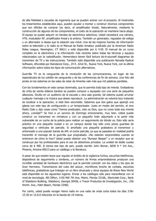 de alta fidelidad y escuelas de ingeniería que se pueden activar con el proyecto. Al mostrarles los lineamientos establecidos aquí, pueden ayudar a montar y construir diversos componentes que son difíciles de comprar (es decir, el amplificador lineal). Naturalmente, mediante la construcción de algunos de los componentes, el costo de la operación se mantiene hacia abajo. El equipo se puede adquirir en tiendas de electrónica selectivos. Usted necesitará una cámara, VTR, modulador RF, amplificador lineal y la antena. También un generador, regulador de voltaje y un alternador si desea que la estación sea móvil. Una de las mejores fuentes de información sobre la televisión y la radio es el Manual de Radio Amateur publicado por la American Radio Relay League, Newington, CT 06611 y está disponible por $ 4.50. El manual da un curso completo en la electrónica y la información más reciente sobre todas las técnicas y equipos relacionados con la radiodifusión. Hemeroteca tienen fácil lectura do-it-yourself diagramas de transmisor de TV y las instrucciones. También está disponible una publicación llamada Radical Software, difundida por Raindance Corp., 24 E. 22nd St., Nueva York, Nueva York, con la última información sobre todos los tipos de comunicación alternativos. 
Guerrilla TV es la vanguardia de la revolución de las comunicaciones, en lugar de los espectáculos de luz celofán de vanguardia y de las conferencias de fin de semana. Una foto del pirata en los sistemas en las salas de estar de Amerika vale más que mil palabras perdidas. 
Con los fundamentos en este campo dominado, que te permita todo tipo de mierda. Grabadoras de cinta de veinte dólares baratos se pueden comprar y equipado con una serie de pequeños altavoces. Oculto en un auditorio de la escuela u otra sala grande, tal sistema puede arruinar cualquier mensaje o la música que desea reproducir. La administración se volvería loco tratando de localizar a la operación, si está bien escondido. Sabemos que dos gatos que aparejó una iglesia con este tipo de configuración y un temporizador. Justo en medio del sermón, el vino Radio Cielo y dijo cosas como "Vamos predicador, esto es Dios, que no crees toda esa mierda ahora, ¿verdad?" Se hizo a un servicio de Domingo emocionante, muy bien. Usted puede construir un transmisor en miniatura y con un pequeño imán adjuntarlo a la parte más vulnerable de un coche de la policía para realizar un seguimiento de dónde va. Esto sólo sería práctico en una pequeña ciudad o en un campus donde hay sólo unos pocos guardias de seguridad o vehículos de patrulla. Si amañado una pequeña grabadora al transmisor y sintonizado a una popular banda de AM, el coche patrulla, ya que se paseaba en realidad podría transmitir el mensaje de la guerrilla que pregrabado. ¿No estarían sorprendidos cuando se enteraron de cómo lo hizo? Usted puede obtener una "Bumper Beeper" y un receptor que se construye por los profesionales para el uso de detectives privados. La unidad de doble cuesta cerca de $ 400. Si tienes ese tipo de pan, puede escribir John Bomar, 6838 N º 3rd Ave., Phoenix, Arizona 85013 para un catálogo y la literatura. 
A pesar de que existen leyes que regulan el ámbito de la vigilancia furtiva, escuchas telefónicas, dispositivos de seguimiento y similares, un número de firmas emprendedoras producen una increíble variedad de hardware electrónico que le permite coincidir con los oídos y los ojos de Gran Hermano. Transmisores del cubo del azúcar, micrófonos broche de corbata, escuchas telefónicas, grabadoras que trabajan en un libro ahuecado y otros equipos de Brave New World está disponible en los siguientes lugares. Enviar a los catálogos sólo para maravillarse con el nivel de tecnología. RB Clifton, 1150 NW 7th Ave, Miami, Florida 33168,. Electrolab Corp., Bank of Stateboro Building, Stateboro, Georgia 30458, o Tracer Productos de Investigación, Inc., 256 Worth. Ave., Palm Beach, Florida 33482. 
Por cierto, usted puede recoger Hanoi radio en una radio de onda corta todos los días 3:00- 15:30 en 15.013 kilociclos en la banda de 19 metros.  