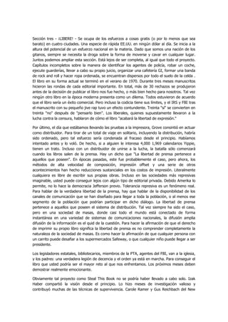 Sección tres - ¡LIBERE! - Se ocupa de los esfuerzos a cosas gratis (o por lo menos que sea barato) en cuatro ciudades. Una especie de rápida EE.UU. en ningún dólar al día. Se inicia a la altura del potencial de un esfuerzo nacional en la materia. Dado que somos una nación de los gitanos, siempre se necesita la droga sobre la forma de moverse y cavar en cualquier lugar. Juntos podemos ampliar esta sección. Está lejos de ser completa, al igual que todo el proyecto. Capítulos incompletos sobre la manera de identificar los agentes de policía, robar un coche, ejecute guarderías, llevar a cabo su propio juicio, organizar una cafetería GI, formar una banda de rock and roll y hacer ropa ordenada, se encuentran dispersos por todo el suelo de la celda . El libro en su forma actual se terminó en el verano de 1970. Durante tres meses manuscritos hicieron las rondas de cada editorial importante. En total, más de 30 rechazos se produjeron antes de la decisión de publicar el libro nos fue hecho, o más bien hecho para nosotros. Tal vez ningún otro libro en la época moderna presenta como un dilema. Todos estuvieron de acuerdo que el libro sería un éxito comercial. Pero incluso la codicia tiene sus límites, y el IRS y FBI tras el manuscrito con su pequeño jive rap tuvo un efecto contundente. Treinta "sí" se convierten en treinta "no" después de "pensarlo bien". Los liberales, quienes supuestamente llevaron a la lucha contra la censura, hablaron de cómo el libro "acabará la libertad de expresión." 
Por último, el día que estábamos llevando las pruebas a la impresora, Grove consintió en actuar como distribuidor. Para tirar de un total de viaje en solitario, incluyendo la distribución, habría sido ordenado, pero tal esfuerzo sería condenada al fracaso desde el principio. Habíamos intentado antes y lo voló. De hecho, si a alguien le interesa 4,000 1,969 calendarios Yippie, tienen un trato. Incluso con un distribuidor de unirse a la lucha, la batalla sólo comenzará cuando los libros salen de la prensa. Hay un dicho que "La libertad de prensa pertenece a aquellos que poseen". En épocas pasadas, este fue probablemente el caso, pero ahora, los métodos de alta velocidad de composición, impresión offset y una serie de otros acontecimientos han hecho reducciones sustanciales en los costos de impresión. Literalmente cualquiera es libre de escribir sus propias obras. Incluso en las sociedades más represivas imaginable, usted puede conseguir lejos con algún tipo de editorial privada. Debido Amerika lo permite, no lo hace la democracia Jefferson previo. Tolerancia represiva es un fenómeno real. Para hablar de la verdadera libertad de la prensa, hay que hablar de la disponibilidad de los canales de comunicación que se han diseñado para llegar a toda la población, o al menos ese segmento de la población que podrían participar en dicho diálogo. La libertad de prensa pertenece a aquellos que poseen el sistema de distribución. Tal vez siempre ha sido el caso, pero en una sociedad de masas, donde casi todo el mundo está conectado de forma instantánea en una variedad de sistemas de comunicaciones nacionales, la difusión amplia difusión de la información es el quid de la cuestión. Para hacer la afirmación de que el derecho de imprimir su propio libro significa la libertad de prensa es no comprender completamente la naturaleza de la sociedad de masas. Es como hacer la afirmación de que cualquier persona con un carrito puede desafiar a los supermercados Safeway, o que cualquier niño puede llegar a ser presidente. 
Los legisladores estatales, bibliotecarios, miembros de la PTA, agentes del FBI, van a la iglesia, y los padres: una verdadera legión de decencia y el orden ya está en marcha. Para conseguir el libro que usted podría ser el mayor reto al que nos enfrentamos. Los próximos meses deben demostrar realmente emocionante. 
Obviamente tal proyecto como Steal This Book no se podría haber llevado a cabo solo. Izak Haber compartió la visión desde el principio. Lo hizo meses de investigación valioso y contribuyó muchas de las técnicas de supervivencia. Carole Ramer y Gus Reichbach del New  