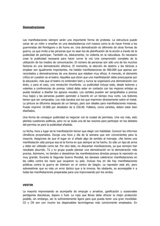 Demostraciones 
Las manifestaciones siempre serán una importante forma de protesta. La estructura puede variar de un mitin o enseñar en una desobediencia civil masiva como la de hacer frente a los guerreristas del Pentágono o de humo en. Una demostración es diferente de otras formas de guerra, ya que invita a las personas que no sean los de planificación de la acción a través de la publicidad de participar. También es, básicamente, no violenta en la naturaleza. Es necesario crear la publicidad necesaria para hacer correr la voz Una comprensión completa de la utilización de los medios de comunicación. El número de personas son sólo uno de los muchos factores en una demostración efectiva. El momento, la elección de destino y las tácticas a emplear son igualmente importantes. Ha habido manifestaciones de 400.000 que apenas son recordados y demostraciones de una docena que estaban muy eficaz. A menudo, el elemento crítico en cuestión es el teatro. Aquellos que dicen que una manifestación debe preocuparse por la educación, más que el teatro no entienden bien y nunca se organizará una demostración con éxito, o para el caso, una revolución triunfante. La publicidad incluye todo, desde botones y volantes a conferencias de prensa. Usted debe estar en contacto con los mejores artistas se puede localizar a diseñar los apoyos visuales. Los carteles pueden ser serigrafiados a precios muy bajos y las personas pueden aprender a hacerlo en un tiempo muy corto. Los botones tienen que ser comprados. Los más baratos son los que imprimen directamente sobre el metal. La pintura se difumina después de un tiempo, pero son ideales para manifestaciones masivas. Puede imprimir 10.000 por alrededor de $ 250.00. Folletos, como carteles, deben estar bien diseñados. 
Una forma de conseguir publicidad es negociar con la ciudad de permisos. Una vez más, esto plantea cuestiones políticas, pero no se duda una de las razones para participar en los debates del permiso es para la publicidad añadida. 
La fecha, hora y lugar de la manifestación tienen que elegir con habilidad. Conocer los informes climáticos proyectados. Escoja una hora y día de la semana que son convenientes para la mayoría. Asegúrese de que el lugar en sí añade algo de sentido al mensaje. ¿No tienes una manifestación sólo porque esa es la forma en que siempre se ha hecho. Es sólo un tipo de arma y debe ser utilizado como tal. Por otro lado, no descartan movilizaciones, ya que siempre han resultado aburrido. Tú y tu grupo puede planear una demostración en la demostración más precisa. Asimismo, no tienden a desestimar las manifestaciones directas porque la represión es muy grande. Durante la Segunda Guerra Mundial, los daneses celebraron manifestaciones en las calles contra los nazis que ocuparon su país. Incluso hoy en día hay manifestaciones públicas contra la guerra de Vietnam en el centro de Saigón. La represión está ahí, pero sobreestimar que es más un error táctico que a la inversa. No obstante, es aconsejable ir a todas las manifestaciones preparadas para una improvisando por los cerdos. 
VESTIR 
La mayoría improvisando se acompaña de empujar y arrastrar, gasificación y ocasionales perdigones discotecas, áspera o fusil. La ropa que llevas debe ofrecer la mejor protección posible, sin embargo, ser lo suficientemente ligera para que pueda tener una gran movilidad. CS y CN son con mucho los dispersables lacrimógenas más comúnmente empleados. En  