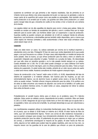 ocasiones se combinan con gas pimienta a dar mejores resultados. Gas de pimienta es un irritante nervio que afecta a las zonas expuestas de la piel. La ropa que es apretada y cubra la mayor parte de la superficie del cuerpo como sea posible es aconsejable. Esto también ofrece cierta protección si se arrastró por el suelo. Los guantes son útiles como protección y si usted quiere recoger latas de gas y lanzarlos de vuelta en los cerdos o tirar a través de una ventana de la tienda. 
Los zapatos deben ser de alta zapatillas de deporte para correr o botas para patear. Botas de montaña se venden en tiendas de excedentes del ejército y servir a ambos fines son la mejor selección para la acción calle. Los hombres deben usar un suspensorio o copa de protección. Guardias costilla se pueden comprar por alrededor de $ 6.00 en cualquier tienda de artículos deportivos. Las hombreras y almohadillas piernas también están disponibles, pero a menos que usted espera de intensos combates y está acostumbrado a llevar este torpe armadura calle, usted estará mejor sin él. 
CASCOS 
Cada uno debe tener un casco. Su cabeza sobresale por encima de la multitud enjambre y estudiantes como una lata. Protegerlo! El tipo de casco que reciba dependerá de lo que puede pagar y con qué frecuencia va a utilizar. El mejor casco está disponible un modelo de tanque de acero pesado. Esto es bueno, ya que ofrece protección para los oídos y tiene un sistema de suspensión integrado para absorber el golpe. También es a prueba de balas. ¡Es desventajas son que sólo viene en tamaños grandes y es lo más pesado tendrá siempre en su cabeza. Cuesta alrededor de $ 3.00. Por $ 5.00 usted puede conseguir un casco Defensa Civil hecho para los oficiales. Es mucho más ligero, pero no ofrece protección para los oídos. Tiene un buen sistema de suspensión. Si usted recibe este modelo, pintarlo de un color oscuro antes de usarlo y usted será menos visible. Nuestros consultores de moda sugieren anarquía negro. 
Cascos de construcción o los "cascos" están entre $ 8.00 y $ 10.00, dependiendo del tipo de sistema de suspensión y el material utilizado. Son buenos para las mujeres, ya que son extremadamente ligeros. Los de aluminio hueco si golpeó varias veces y el tipo de fibra de vidrio se puede romper. También ofrecen ninguna protección para los oídos. Si lo prefiere uno de estos se debe encontrar una manera de adjuntar una correa de la barbilla o el cuello para que no se perderá mientras corres. Si usted recibe un casco, asegúrese de retirar la cabeza bien antes de llevarlo a casa. 
Probablemente el versátil buena oferta para el dinero es el problema casco M-1 Ejército estándar. Estos varían en calidad y precio, dependiendo de la edad y condición. Ellos van desde $ 2.00 a $ 10.00. Asegúrese de que el que recibe tiene un forro de malla que se ajusta bien o es ajustable y tiene una correa de la barbilla. Su principal desventaja es que son voluminosos y pesados. 
Los manifestantes snappiest utilizan la motocicleta familiarizado casco. Ellos son los más altos en el precio, que va desde $ 10.00 hasta un máximo de $ 40.00. Al estar hecha de fibra de vidrio, que son extremadamente ligeros. Tienen una correa de alta resistencia incorporado y que se pueden conseguir para encajar muy cómodamente alrededor de la cabeza. Ofrecen una excelente protección para los oídos. El aislamiento de goma espuma es mejor que un sistema de correas, y ciertamente amortiguará la mayoría de los golpes. Al estar hecha de fibra de vidrio, algunos se han sabido para acabar bajo los golpes repetidos, pero eso es muy raro. La mayoría vienen con los guardias de la cara de plástico que ofrecen un poco de protección.  
