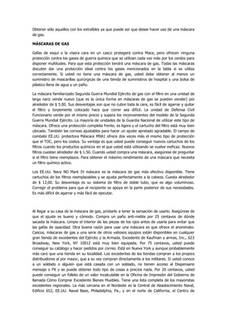 Obtener sólo aquellos con los extraíbles ya que puede ser que desee hacer uso de una máscara de gas. 
MÁSCARAS DE GAS 
Gafas de esquí o la visera cara en un casco protegerá contra Mace, pero ofrecen ninguna protección contra los gases de guerra química que se utilizan cada vez más por los cerdos para disponer multitudes. Para que esta protección tendrá una máscara de gas. Todas las máscaras discuten dar una protección ideal contra los gases mencionados en la tabla si se utiliza correctamente. Si usted no tiene una máscara de gas, usted debe obtener al menos un suministro de mascarillas quirúrgicas de una tienda de suministros de hospital y una bolsa de plástico llena de agua y un paño. 
La máscara familiarizado Segunda Guerra Mundial Ejército de gas con el filtro en una unidad de larga nariz vende nuevo (que es la única forma en máscaras de gas se pueden vender) por alrededor de $ 5.00. Sus desventajas son que no cubre toda la cara, es fácil de agarrar y quitar el filtro y torpemente colocado hace que correr sea difícil. La unidad de Defensa Civil Funcionario vende por el mismo precio y supera los inconvenientes del modelo de la Segunda Guerra Mundial Ejército. La mayoría de unidades de la Guardia Nacional de utilizar este tipo de máscara. Ofrece una protección completa frente, es ligera y el cartucho del filtro está muy bien ubicado. También las correas ajustables para hacer un ajuste apretado agradable. El campo de combate EE.UU. protectora Máscara M9A1 ofrece dos veces más el mismo tipo de protección que el TOC, pero los costos. Su ventaja es que usted puede conseguir nuevos cartuchos de los filtros cuando los productos químicos en el que usted está utilizando se vuelve ineficaz. Nuevos filtros cuestan alrededor de $ 1.50. Cuando usted compra una máscara, asegúrese de preguntar si el filtro tiene reemplazos. Para obtener el máximo rendimiento de una máscara que necesita un filtro químico activo. 
Los EE.UU. Navy ND Mark IV máscara es la máscara de gas más efectivo disponible. Tiene cartuchos de los filtros reemplazables y se ajusta perfectamente a la cabeza. Cuesta alrededor de $ 12,00. Su desventaja es su sistema de filtro de doble tubo, que es algo voluminoso. Corregir el problema para que el recipiente se apoya en la parte posterior de sus necesidades. Es más difícil de agarrar y más fácil de ejecutar. 
Al llegar a su casa de la máscara de gas, probarlo a tener la sensación de usarlo. Asegúrese de que el ajuste es bueno y cómodo. Compra un paño anti-niebla por 25 centavos de dónde sacaste la máscara. Limpie el interior de las piezas de los ojos antes de usarla para evitar que las gafas de opacidad. Otra buena razón para usar una máscara es que ofrece el anonimato. Cascos, máscaras de gas y una serie de otros valiosos equipos están disponibles en cualquier gran tienda de excedentes del Ejército y la Armada. Excedente de Kaufman y armas, Inc., 623 Broadway, New York, NY 10012 está muy bien equipada. Por 75 centavos, usted puede conseguir su catálogo y hacer pedidos por correo. Está en Nueva York y aunque probablemente más caro que una tienda en su localidad. Los excedentes de las tiendas compran a los propios distribuidores al por mayor, que a su vez compran directamente a los militares. Si usted conoce a un soldado o alguien que está casada con un soldado, no tienen acceso al Dispensario mensaje o PX y se puede obtener todo tipo de cosas a precios nada. Por 20 centavos, usted puede conseguir un folleto de un valor incalculable en la Oficina de Impresión del Gobierno de llamada Cómo Comprar Excedente Bienes Muebles. Tiene una lista completa de los mayoristas excedentes regionales. La más cercana en el Nordeste es la Central de Abastecimiento Naval, Edificio 652, EE.UU. Naval Base, Philadelphia, Pa., y en el norte de California, el Centro de  