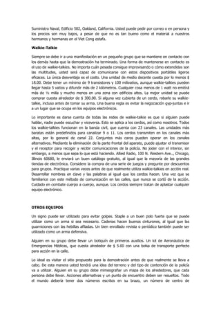 Suministro Naval, Edificio 502, Oakland, California. Usted puede pedir por correo o en persona y los precios son muy bajos, a pesar de que no es tan bueno como el material a nuestros hermanos y hermanas en el Viet Cong estafa. 
Walkie-Talkie 
Siempre se debe ir a una manifestación en un pequeño grupo que se mantiene en contacto con los demás hasta que la demostración ha terminado. Una forma de mantenerse en contacto es el uso de walkie-talkies. No importa cuán pesada consigue improvisando o cómo extendidas son las multitudes, usted será capaz de comunicarse con estos dispositivos portátiles ligeros eficaces. La única desventaja es el costo. Una unidad de medio decente cuesta por lo menos $ 18.00. Debe tener un mínimo de 9 transistores y 100 milivatios, aunque walkie-talkies pueden llegar hasta 5 vatios y difundir más de 2 kilómetros. Cualquier cosa menos de 1 watt no emitirá más de ½ milla y mucho menos en una zona con edificios altos. La mejor unidad se puede comprar cuesta alrededor de $ 300.00. Si alguna vez cubierta de un cerdo, robarle su walkie- talkie, incluso antes de tomar su arma. Una buena regla es evitar la negociación gyp-juntas e ir a un lugar que se ocupa en los equipos electrónicos. 
Lo importante es darse cuenta de todas las redes de walkie-talkie es que si alguien puede hablar, nadie puede escuchar y viceversa. Esto se aplica a los cerdos, así como nosotros. Todos los walkie-talkies funcionan en la banda civil, que cuenta con 23 canales. Las unidades más baratas están predefinidos para canalizar 9 o 11. Los cerdos transmiten en los canales más altas, por lo general de canal 22. Conjuntos más caros pueden operar en los canales alternativos. Mediante la eliminación de la parte frontal del aparato, puede ajustar el transmisor y el receptor para recoger y recibir comunicaciones de la policía. No joder con el interior, sin embargo, a menos que sepa lo que está haciendo. Allied Radio, 100 N. Western Ave.., Chicago, Illinois 60680, le enviará un buen catálogo gratuito, al igual que la mayoría de las grandes tiendas de electrónica. Considere la compra de una serie de juegos y pregunte por descuentos para grupos. Practique varias veces antes de que realmente utiliza walkie-talkies en acción real. Desarrollar nombres en clave y las palabras al igual que los cerdos hacen. Una vez que se familiarice con este método de comunicación en las calles, que nunca se cortó de la acción. Cuidado en combate cuerpo a cuerpo, aunque. Los cerdos siempre tratan de aplastar cualquier equipo electrónico. 
OTROS EQUIPOS 
Un signo puede ser utilizado para evitar golpes. Staple a un buen polo fuerte que se puede utilizar como un arma si sea necesario. Cadenas hacen buenos cinturones, al igual que las guarniciones con las hebillas afiladas. Un bien enrollado revista o periódico también puede ser utilizado como un arma defensiva. 
Alguien en su grupo debe llevar un botiquín de primeros auxilios. Un kit de Aeronáutica de Emergencias Médicas, que cuesta alrededor de $ 5.00 con una bolsa de transporte perfecto para acción en la calle. 
Lo ideal es visitar el sitio propuesto para la demostración antes de que realmente se lleva a cabo. De esta manera usted tendrá una idea del terreno y del tipo de contención de la policía va a utilizar. Alguien en su grupo debe mimeografiar un mapa de los alrededores, que cada persona debe llevar. Acciones alternativas y un punto de encuentro deben ser resueltos. Todo el mundo debería tener dos números escritos en su brazo, un número de centro de  