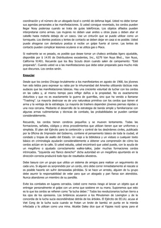 coordinación y el número de un abogado local o comité de defensa legal. Usted no debe tomar sus agendas personales a las manifestaciones. Si usted consigue reventado, los cerdos pueden llegar Nosy poderosa cuando se trata de guías telefónicas. Los objetos afilados pueden interpretarse como armas. Las mujeres no deben usar aretes u otras joyas y deben atar el cabello hasta meterla debajo de un casco. Use un cinturón que se puede utilizar como un torniquete. Los dientes postizos y lentes de contacto se deben dejar en casa si es posible. Usted puede ahogarse con dentadura postiza si recibe un golpe fuerte al correr. Las lentes de contacto pueden complicar lesiones oculares si se utiliza gas o Mace. 
Si realmente se ve pesado, es posible que desee tomar un chaleco antibalas ligero ajustable, disponible por $ 14.95 de Distribuidores excedentes, Inc., 6279 Van Nuys Blvd.., Van Nuys, California 91401. Recuerde que los Boy Scouts dicen cuando salen de campamento: "Esté preparado". Cuando usted va a las manifestaciones que debe estar preparado para mucho más que discursos. Los cerdos serán. 
Ensuciar 
Desde que los cerdos Chicago brutalmente a los manifestantes en agosto de 1968, los jóvenes han sido leídos para expresar su rabia por la inhumanidad del Amerika utilizando tácticas más audaces que las manifestaciones básicas. Hay una creciente voluntad de luchar con los cerdos en las calles y, al mismo tiempo para infligir daños a la propiedad. No es exactamente disturbios y que no es exactamente la guerra de guerrillas, sino que ha venido a llamarse "Trashing". La mayoría destrozar es de una naturaleza primitiva con los cerdos que tienen el arma y la ventaja de la estrategia. La mayoría de trashers dependen jóvenes piernas rápidas y una roca cercana. Mediante el desarrollo de la estrategia de banda simple y familiarizarse con algunas armas rudimentarias y técnicas de combate, las probabilidades se pueden cambiar considerablemente. 
Recuerde, los cerdos tienen cerebros pequeños y se mueven lentamente. Todas las formaciones, señales, códigos y otros procedimientos que utilizan tienen que ser uniformes y simplista. El plan del Ejército para la contención y control de los desórdenes civiles, publicado por la Oficina de Impresión del Gobierno, contiene el pensamiento básico de toda la ciudad, el condado y tropas de asalto del Estado. Un viaje a la biblioteca y un vistazo a cualquier texto básico en criminología ayudarán considerablemente a obtener una comprensión de cómo los cerdos actúan en la calle. Si usted estudia, usted encontrará que usted puede, con la ayuda de un megáfono o ajustado correctamente walkie-talkie, joder muchas formaciones cerdos intrincados. "Izquierda vez flanco derecho!" dicha autoridad en un megáfono apuntando en la dirección correcta producirá todo tipo de resultados silvestres. 
Debe basura con un grupo que utiliza un sistema de amigos para realizar un seguimiento de cada uno. Si alguien es sorprendido por un cerdo, otro debe correr inmediatamente al rescate si es posible hacerlo sin sufrir demasiadas pérdidas. Si se hace un arresto, alguien de tu grupo debe asumir la responsabilidad de velar para que un abogado y pan fianza son atendidos. Nunca abandones un miembro de su pandilla. 
Evite los combates en lugares cerrados. Usted corre menos riesgo al lanzar un objeto que al entregar personalmente el golpe con un arma que sostiene en su mano. Suponemos que esto es lo que los cerdos se refieren como "la lucha deber." Todos los revolucionarios luchan tierra a los ojos de los opresores. Los británicos acusaron a los Minutemen de Lexington y de la concordia de la lucha sucia escondiéndose detrás de los árboles. El Ejército de EE.UU. acusa al Viet Cong de la lucha sucia cuando se frotan un brote de bambú en punta en la mierda infectada y lo utilizan como una mina. Alcalde Daley dice que el Yippies roció spray para el  