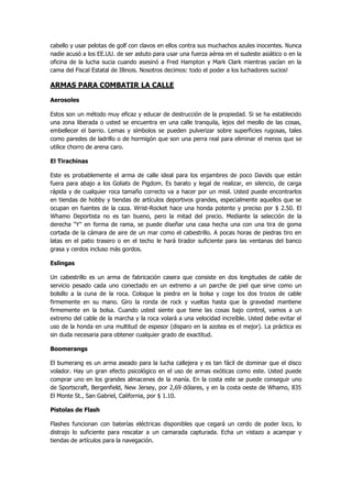 cabello y usar pelotas de golf con clavos en ellos contra sus muchachos azules inocentes. Nunca nadie acusó a los EE.UU. de ser astuto para usar una fuerza aérea en el sudeste asiático o en la oficina de la lucha sucia cuando asesinó a Fred Hampton y Mark Clark mientras yacían en la cama del Fiscal Estatal de Illinois. Nosotros decimos: todo el poder a los luchadores sucios! 
ARMAS PARA COMBATIR LA CALLE 
Aerosoles 
Estos son un método muy eficaz y educar de destrucción de la propiedad. Si se ha establecido una zona liberada o usted se encuentra en una calle tranquila, lejos del meollo de las cosas, embellecer el barrio. Lemas y símbolos se pueden pulverizar sobre superficies rugosas, tales como paredes de ladrillo o de hormigón que son una perra real para eliminar el menos que se utilice chorro de arena caro. 
El Tirachinas 
Este es probablemente el arma de calle ideal para los enjambres de poco Davids que están fuera para abajo a los Goliats de Pigdom. Es barato y legal de realizar, en silencio, de carga rápida y de cualquier roca tamaño correcto va a hacer por un misil. Usted puede encontrarlos en tiendas de hobby y tiendas de artículos deportivos grandes, especialmente aquellos que se ocupan en fuentes de la caza. Wrist-Rocket hace una honda potente y preciso por $ 2.50. El Whamo Deportista no es tan bueno, pero la mitad del precio. Mediante la selección de la derecha "Y" en forma de rama, se puede diseñar una casa hecha una con una tira de goma cortada de la cámara de aire de un mar como el cabestrillo. A pocas horas de piedras tiro en latas en el patio trasero o en el techo le hará tirador suficiente para las ventanas del banco grasa y cerdos incluso más gordos. 
Eslingas 
Un cabestrillo es un arma de fabricación casera que consiste en dos longitudes de cable de servicio pesado cada uno conectado en un extremo a un parche de piel que sirve como un bolsillo a la cuna de la roca. Coloque la piedra en la bolsa y coge los dos trozos de cable firmemente en su mano. Giro la ronda de rock y vueltas hasta que la gravedad mantiene firmemente en la bolsa. Cuando usted siente que tiene las cosas bajo control, vamos a un extremo del cable de la marcha y la roca volará a una velocidad increíble. Usted debe evitar el uso de la honda en una multitud de espesor (disparo en la azotea es el mejor). La práctica es sin duda necesaria para obtener cualquier grado de exactitud. 
Boomerangs 
El bumerang es un arma aseado para la lucha callejera y es tan fácil de dominar que el disco volador. Hay un gran efecto psicológico en el uso de armas exóticas como este. Usted puede comprar uno en los grandes almacenes de la manía. En la costa este se puede conseguir uno de Sportscraft, Bergenfield, New Jersey, por 2,69 dólares, y en la costa oeste de Whamo, 835 El Monte St., San Gabriel, California, por $ 1.10. 
Pistolas de Flash 
Flashes funcionan con baterías eléctricas disponibles que cegará un cerdo de poder loco, lo distrajo lo suficiente para rescatar a un camarada capturada. Echa un vistazo a acampar y tiendas de artículos para la navegación.  