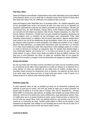 Tear Gas y Mace 
Gases lacrimógenos personalizada y dispensadores maza están disponibles para la auto-defensa contra ladrones. Bueno, no es un cerdo sólo un atracador vicioso extra? Escribe JP Darby, 8813 New Hyde Park, Nueva York, NY 11040 para una variedad de tipos y precios. 
Gases lacrimógenos están disponibles para 12 escopetas calibre .38 y pistolas especiales, pero es muy aconsejable llevar armas a las acciones de calle. Una mejor arma es un dispositivo de proyección especialmente construido que dispara proyectiles de gas lacrimógeno. Hércules gas y Municiones Corp., No. 5501 Broadway, Chicago, Illinois, vende unidades compactas equipadas con cartuchos de 6,95 dólares que disparar hasta 20 pies. Pingüino Associates, Inc., New York Avenue, Malvern, Pensilvania., También tiene una gran variedad de dispositivos propulsores de gas lacrimógeno como un elemento de gas lacrimógeno porra combinación. Todas estas compañías proporcionarán un catálogo y lista de precios bajo petición. Algunos estados tienen leyes contra el uso civil de las instalaciones de gas lacrimógeno. Nueva York es una de ellas, y por desgracia estas empresas no serán entregados a los estados que prohíben el uso. Si desea alguno de estos elementos, y su estado tiene restricciones, tener una hermana o un hermano en un orden vecino estado para usted. Sólo engancharse a estos catálogos puede ser un viaje y un medio en términos de conseguir su imaginación salto. Por ejemplo Raid, Bandera Negro y otros insecticidas disparar una corriente de 7 a 10 metros que quema los ojos. También se puede disolver en agua y Drano chorro desde una pistola de agua de plástico ordinario. Eso hace que un arma defensiva muy eficaz. Un papel con membrete falso de una unidad de Defensa Civil le ayudará a conseguir armas anti-personales más pesados de carácter defensivo. 
Armas anti-Llantas 
No creo que todas esas chorradas anuncios neumáticos que hacen que los neumáticos parece ser el Superman de las calles. Clavos esparcidos en la calle son eficaces en la detención de un coche patrulla. Un clavo que sobresalía de una sólida pieza de madera encajado bajo un neumático trasero funciona tan eficazmente como un bazooka. Una selección de hielo hará el truco varias veces, pero tienes que tener un brazo fuerte para atacar a casa. El azúcar en el tanque de gas de un vehículo cerdo realmente jodido el motor. 
Auténtico juego Pig 
Si usted realmente entrar en ella, es probable que desee ser sd fuertemente preparado para destrozar al igual que los cerdos. ¿No sería que acaba de saber que el mayor proveedor de equipos para la policía en el mundo está en Chicago. Kale, 550 W. Roosevelt Rd.., Chicago, Illinois 60607, le enviaremos, bajo petición, el catálogo más completo que puede obtener para destrozar. Uniformes de la policía real, cascos antidisturbios, super-persuasores química maza, un nudillo savia, que es un guante de plomo en polvo, porras, fundas secretos, un palo de tres- en-uno turba que escupe Mace, emite una descarga eléctrica y que permite a los al club a la muerte de un rinoceronte de carga. También puede obtener la última de las esposas y otros dispositivos de seguridad. Este catálogo es una necesidad para el amor-niño de los años 70. Si queremos llegar alto que vamos a tener que luchar nuestro camino. 
Lucha de la lámina  