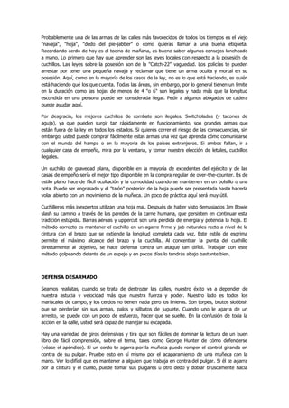 Probablemente una de las armas de las calles más favorecidos de todos los tiempos es el viejo "navaja", "hoja", "dedo del pie-jabber" o como quieras llamar a una buena etiqueta. Recordando cerdo de hoy es el tocino de mañana, es bueno saber algunos consejos loncheado a mano. Lo primero que hay que aprender son las leyes locales con respecto a la posesión de cuchillos. Las leyes sobre la posesión son de la "Catch-22" vaguedad. Los policías te pueden arrestar por tener una pequeña navaja y reclamar que tiene un arma oculta y mortal en su posesión. Aquí, como en la mayoría de los casos de la ley, no es lo que está haciendo, es quién está haciendo qué los que cuenta. Todas las áreas, sin embargo, por lo general tienen un límite en la duración como las hojas de menos de 4 "o 6" son legales y nada más que la longitud escondida en una persona puede ser considerada ilegal. Pedir a algunos abogados de cadera puede ayudar aquí. 
Por desgracia, los mejores cuchillos de combate son ilegales. Switchblades (y tacones de aguja), ya que pueden surgir tan rápidamente en funcionamiento, son grandes armas que están fuera de la ley en todos los estados. Si quieres correr el riesgo de las consecuencias, sin embargo, usted puede comprar fácilmente estas armas una vez que aprenda cómo comunicarse con el mundo del hampa o en la mayoría de los países extranjeros. Si ambos fallan, ir a cualquier casa de empeño, mira por la ventana, y tomar nuestra elección de letales, cuchillos ilegales. 
Un cuchillo de gravedad plana, disponible en la mayoría de excedentes del ejército y de las casas de empeño sería el mejor tipo disponible en la compra regular de over-the-counter. Es de estilo plano hace de fácil ocultación y la comodidad cuando se mantienen en un bolsillo o una bota. Puede ser engrasado y el "talón" posterior de la hoja puede ser presentada hasta hacerla volar abierto con un movimiento de la muñeca. Un poco de práctica aquí será muy útil. 
Cuchilleros más inexpertos utilizan una hoja mal. Después de haber visto demasiados Jim Bowie slash su camino a través de las paredes de la carne humana, que persisten en continuar esta tradición estúpida. Barras aéreas y uppercut son una pérdida de energía y potencia la hoja. El método correcto es mantener el cuchillo en un agarre firme y jab naturales recto a nivel de la cintura con el brazo que se extiende la longitud completa cada vez. Este estilo de esgrima permite el máximo alcance del brazo y la cuchilla. Al concentrar la punta del cuchillo directamente al objetivo, se hace defensa contra un ataque tan difícil. Trabajar con este método golpeando delante de un espejo y en pocos días lo tendrás abajo bastante bien. 
DEFENSA DESARMADO 
Seamos realistas, cuando se trata de destrozar las calles, nuestro éxito va a depender de nuestra astucia y velocidad más que nuestra fuerza y poder. Nuestro lado es todos los mariscales de campo, y los cerdos no tienen nada pero los linieros. Son torpes, brutos slobbish que se perderían sin sus armas, palos y silbatos de juguete. Cuando uno le agarra de un arresto, se puede con un poco de esfuerzo, hacer que se suelte. En la confusión de toda la acción en la calle, usted será capaz de manejar su escapada. 
Hay una variedad de giros defensivas y tira que son fáciles de dominar la lectura de un buen libro de fácil comprensión, sobre el tema, tales como George Hunter de cómo defenderse (véase el apéndice). Si un cerdo te agarra por la muñeca puede romper el control girando en contra de su pulgar. Pruebe esto en sí mismo por el acaparamiento de una muñeca con la mano. Ver lo difícil que es mantener a alguien que trabaja en contra del pulgar. Si él te agarra por la cintura y el cuello, puede tomar sus pulgares u otro dedo y doblar bruscamente hacia  
