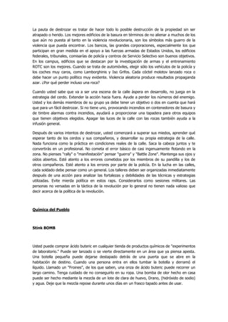La pauta de destrozar es tratar de hacer todo lo posible destrucción de la propiedad sin ser atrapado o herido. Los mejores edificios de la basura en términos de no alienar a muchos de los que aún no puesta al tanto en la violencia revolucionaria, son los símbolos más guarro de la violencia que pueda encontrar. Los bancos, las grandes corporaciones, especialmente los que participan en gran medida en el apoyo a las fuerzas armadas de Estados Unidos, los edificios federales, tribunales, comisarías de policía y centros de Servicio Selectivo son buenos objetivos. En los campus, edificios que se destacan por la investigación de armas y el entrenamiento ROTC son los mejores. Cuando se trata de automóviles, elegir sólo los vehículos de la policía y los coches muy caros, como Lamborghinis y Iso Grifos. Cada cóctel molotov lanzado roca o debe hacer un punto político muy evidente. Violencia aleatoria produce resultados propaganda azar. ¿Por qué perder incluso una roca? 
Cuando usted sabe que va a ser una escena de la calle áspera en desarrollo, no juega en la estrategia del cerdo. Extender la acción hacia fuera. Ayude a perder los números del enemigo. Usted y los demás miembros de su grupo ya debe tener un objetivo o dos en cuenta que hará que para un fácil destrozar. Si no tiene uno, provocando incendios en contenedores de basura y de timbre alarmas contra incendios, ayudará a proporcionar una tapadera para otros equipos que tienen objetivos elegidos. Apagar las luces de la calle con las rocas también ayuda a la infusión general. 
Después de varios intentos de destrozar, usted comenzará a superar sus miedos, aprender qué esperar tanto de los cerdos y sus compañeros, y desarrollar su propia estrategia de la calle. Nada funciona como la práctica en condiciones reales de la calle. Saca la cabeza juntos y te convertirás en un profesional. No cometa el error básico de casi ingenuamente flotando en la zona. No pienses "rally" o "manifestación" pensar "guerra" y "Battle Zone". Mantenga sus ojos y oídos abiertos. Esté atento a los errores cometidos por los miembros de su pandilla y los de otros compañeros. Esté atento a los errores por parte de la policía. En la lucha en las calles, cada soldado debe pensar como un general. Los talleres deben ser organizadas inmediatamente después de una acción para analizar las fortalezas y debilidades de las técnicas y estrategias utilizadas. Evite mierda política en estos raps. Considerarlos como sesiones militares. Las personas no versadas en la táctica de la revolución por lo general no tienen nada valioso que decir acerca de la política de la revolución. 
Química del Pueblo 
Stink BOMB 
Usted puede comprar ácido buteric en cualquier tienda de productos químicos de "experimentos de laboratorio." Puede ser lanzado o se vierte directamente en un área que ya piensa apesta. Una botella pequeña puede dejarse destapado detrás de una puerta que se abre en la habitación de destino. Cuando una persona entra en ellos tumbar la botella y derramó el líquido. Llamado un "Froines", de los que saben, una onza de ácido buteric puede recorrer un largo camino. Tenga cuidado de no conseguirlo en su ropa. Una bomba de olor hecho en casa puede ser hecho mediante la mezcla de un lote de clara de huevo, Drano, (hidróxido de sodio) y agua. Deje que la mezcla repose durante unos días en un frasco tapado antes de usar.  