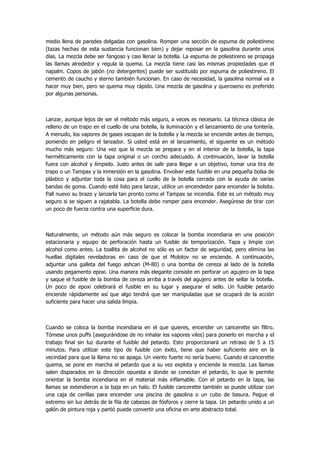 medio llena de paredes delgadas con gasolina. Romper una sección de espuma de poliestireno (tazas hechas de esta sustancia funcionan bien) y dejar reposar en la gasolina durante unos días. La mezcla debe ser fangoso y casi llenar la botella. La espuma de poliestireno se propaga las llamas alrededor y regula la quema. La mezcla tiene casi las mismas propiedades que el napalm. Copos de jabón (no detergentes) puede ser sustituido por espuma de poliestireno. El cemento de caucho y sterno también funcionan. En caso de necesidad, la gasolina normal va a hacer muy bien, pero se quema muy rápido. Una mezcla de gasolina y queroseno es preferido por algunas personas. 
Lanzar, aunque lejos de ser el método más seguro, a veces es necesario. La técnica clásica de relleno de un trapo en el cuello de una botella, la iluminación y el lanzamiento de una tontería. A menudo, los vapores de gases escapan de la botella y la mezcla se enciende antes de tiempo, poniendo en peligro el lanzador. Si usted está en el lanzamiento, el siguiente es un método mucho más seguro: Una vez que la mezcla se prepara y en el interior de la botella, la tapa herméticamente con la tapa original o un corcho adecuado. A continuación, lavar la botella fuera con alcohol y límpielo. Justo antes de salir para llegar a un objetivo, tomar una tira de trapo o un Tampax y la inmersión en la gasolina. Envolver este fusible en una pequeña bolsa de plástico y adjuntar toda la cosa para el cuello de la botella cerrada con la ayuda de varias bandas de goma. Cuando esté listo para lanzar, utilice un encendedor para encender la bolsita. Pall nuevo su brazo y lanzarla tan pronto como el Tampax se incendia. Este es un método muy seguro si se siguen a rajatabla. La botella debe romper para encender. Asegúrese de tirar con un poco de fuerza contra una superficie dura. 
Naturalmente, un método aún más seguro es colocar la bomba incendiaria en una posición estacionaria y equipo de perforación hasta un fusible de temporización. Tapa y limpie con alcohol como antes. La toallita de alcohol no sólo es un factor de seguridad, pero elimina las huellas digitales reveladoras en caso de que el Molotov no se enciende. A continuación, adjuntar una galleta del fuego ashcan (M-80) o una bomba de cereza al lado de la botella usando pegamento epoxi. Una manera más elegante consiste en perforar un agujero en la tapa y saque el fusible de la bomba de cereza arriba a través del agujero antes de sellar la botella. Un poco de epoxi celebrará el fusible en su lugar y asegurar el sello. Un fusible petardo enciende rápidamente así que algo tendrá que ser manipuladas que se ocupará de la acción suficiente para hacer una salida limpia. 
Cuando se coloca la bomba incendiaria en el que quieres, encender un cancerette sin filtro. Tómese unos puffs (asegurándose de no inhalar los vapores viles) para ponerlo en marcha y el trabajo final sin luz durante el fusible del petardo. Esto proporcionará un retraso de 5 a 15 minutos. Para utilizar este tipo de fusible con éxito, tiene que haber suficiente aire en la vecindad para que la llama no se apaga. Un viento fuerte no sería bueno. Cuando el cancerette quema, se pone en marcha el petardo que a su vez explota y enciende la mezcla. Las llamas salen disparados en la dirección opuesta a donde se conectan el petardo, lo que le permite orientar la bomba incendiaria en el material más inflamable. Con el petardo en la tapa, las llamas se extendieron a la baja en un halo. El fusible cancerette también se puede utilizar con una caja de cerillas para encender una piscina de gasolina o un cubo de basura. Pegue el extremo sin luz detrás de la fila de cabezas de fósforos y cierre la tapa. Un petardo unido a un galón de pintura roja y partió puede convertir una oficina en arte abstracto total.  