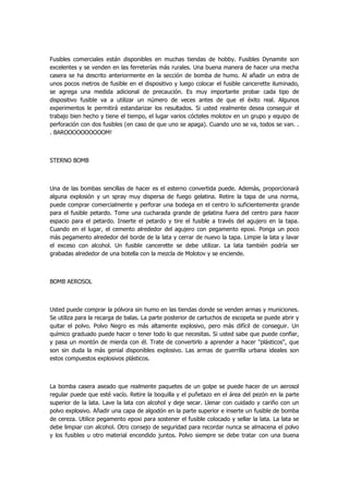Fusibles comerciales están disponibles en muchas tiendas de hobby. Fusibles Dynamite son excelentes y se venden en las ferreterías más rurales. Una buena manera de hacer una mecha casera se ha descrito anteriormente en la sección de bomba de humo. Al añadir un extra de unos pocos metros de fusible en el dispositivo y luego colocar el fusible cancerette iluminado, se agrega una medida adicional de precaución. Es muy importante probar cada tipo de dispositivo fusible va a utilizar un número de veces antes de que el éxito real. Algunos experimentos le permitirá estandarizar los resultados. Si usted realmente desea conseguir el trabajo bien hecho y tiene el tiempo, el lugar varios cócteles molotov en un grupo y equipo de perforación con dos fusibles (en caso de que uno se apaga). Cuando uno se va, todos se van. . . BAROOOOOOOOOOM! 
STERNO BOMB 
Una de las bombas sencillas de hacer es el esterno convertida puede. Además, proporcionará alguna explosión y un spray muy dispersa de fuego gelatina. Retire la tapa de una norma, puede comprar comercialmente y perforar una bodega en el centro lo suficientemente grande para el fusible petardo. Tome una cucharada grande de gelatina fuera del centro para hacer espacio para el petardo. Inserte el petardo y tire el fusible a través del agujero en la tapa. Cuando en el lugar, el cemento alrededor del agujero con pegamento epoxi. Ponga un poco más pegamento alrededor del borde de la lata y cerrar de nuevo la tapa. Limpie la lata y lavar el exceso con alcohol. Un fusible cancerette se debe utilizar. La lata también podría ser grabadas alrededor de una botella con la mezcla de Molotov y se enciende. 
BOMB AEROSOL 
Usted puede comprar la pólvora sin humo en las tiendas donde se venden armas y municiones. Se utiliza para la recarga de balas. La parte posterior de cartuchos de escopeta se puede abrir y quitar el polvo. Polvo Negro es más altamente explosivo, pero más difícil de conseguir. Un químico graduado puede hacer o tener todo lo que necesitas. Si usted sabe que puede confiar, y pasa un montón de mierda con él. Trate de convertirlo a aprender a hacer "plásticos", que son sin duda la más genial disponibles explosivo. Las armas de guerrilla urbana ideales son estos compuestos explosivos plásticos. 
La bomba casera aseado que realmente paquetes de un golpe se puede hacer de un aerosol regular puede que esté vacío. Retire la boquilla y el puñetazo en el área del pezón en la parte superior de la lata. Lave la lata con alcohol y deje secar. Llenar con cuidado y cariño con un polvo explosivo. Añadir una capa de algodón en la parte superior e inserte un fusible de bomba de cereza. Utilice pegamento epoxi para sostener el fusible colocado y sellar la lata. La lata se debe limpiar con alcohol. Otro consejo de seguridad para recordar nunca se almacena el polvo y los fusibles u otro material encendido juntos. Polvo siempre se debe tratar con una buena  