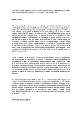 cantidad de respeto. No fumar debe seguir en el área de montaje y no llamativo de metales duros que puedan producir una chispa. Usa la cabeza y te quedas con ella. 
Bombas caseras 
Tal vez las bombas de concusión caseros más utilizados son los hechos de tubo. Perfeccionada por George Metesky, el renombre de Nueva York Mad Bomber, son mortales, seguro, fácil de montar, y lo suficientemente pequeño para transportar en el bolsillo. ¿Quieres una tubería de acero estándar (dos pulgadas de diámetro es un buen tamaño) que se rosca en ambos extremos para que pueda rematar. La longitud que se utiliza depende de lo grande que es deseable una explosión. Tamaños entre 3-10 pulgadas de largo se han empleado con éxito. Asegúrese de que los dos tapones de rosca de fuerza antes de insertar el polvo. La idea básica que hay que recordar es que una bomba no es más que un fuego caliente quema muy rápidamente en un espacio herméticamente cerrado. Los gases en rápida expansión estallan contra las paredes de la bomba. Si están atrapados en un tubo de hierro herméticamente cerrado, cuando finalmente estallan, lo hacen con una fuerza increíble. Si la propia bomba se coloca en una zona un poco cerrado como un conducto de ventilación, puerta o callejón, que a su vez convertir esta área más grande en una "bomba" e incrementar la explosión exceso de todos los inmensamente. 
Cuando se tiene el tubo de la derecha y las dos tapas seleccionados, perforar un agujero en el lado del tubo (antes de que se inserta en polvo) lo suficientemente grande como para tirar del fusible a través. Si utiliza un fusible petardo, inserte el petardo, tire el fusible a través y epoxi en su lugar con seguridad. Si está utilizando mucho la fusión, ya sea con un detonador (difícil de conseguir) dispositivo de tiempo o un simple fusible cancerette, perfore dos agujeros y crear dos líneas de fusible en el tubo. Cuando usted tiene el fusible aparejado a la tubería, usted está listo para añadir el polvo. Cabo un extremo firmemente, asegurándose de que usted no ha atrapado los granos de polvo en las roscas. Limpie el aparato con alcohol y ya está listo para despegar. 
Una buena innovación es moler hasta la mitad de la tubería antes de insertar el polvo. Esto hace que las paredes de uno de los extremos más delgadas que las paredes del otro extremo. Al colocar la bomba, la explosión, siguiendo la línea de menor resistencia, se dirigirá en esa dirección. Usted puede hacer esto con las herramientas de molienda comunes disponibles en cualquier ferretería o tienda de máquina. Asegúrese de no tener el polvo de alrededor cuando usted está moliendo la tubería, ya que se producen chispas. Woodstock Nación contiene instrucciones para más bombas de tubo y un dispositivo de temporización ordenada (consulte las páginas 115-117). 
ESTRATEGIA GENERAL BOMB 
 
