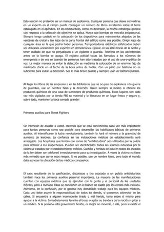 Esta sección no pretende ser un manual de explosivos. Cualquier persona que desee convertirse en un experto en el campo puede conseguir un número de libros excelentes sobre el tema catalogado en el apéndice. En los bombardeos, como en destrozar, la misma estrategia general con respecto a la selección de objetivos se aplica. Nunca use bombas de metralla antipersonal. Siempre tenga cuidado en la colocación de los dispositivos para mantenerlos alejados de las ventanas de cristal y tan lejos de la parte frontal del edificio como sea posible. Dirigir lejos de cualquier área en la que podría haber personas. Temporizadores eléctricos sofisticados deben ser utilizados únicamente por expertos en demoliciones. Operar en las altas horas de la noche y tener cuidado de que no perjudiquen a un vigilante o guardia. Teléfono en las advertencias antes de la bomba se apaga. El registro policial todas las llamadas a los números de emergencia y de vez en cuando las personas han sido trazadas por el uso de una-o-gráfico de voz. La mejor manera de evitar la detección es mediante la colocación de un enorme fajo de masticado chicle en el techo de la boca antes de hablar. Con un paño por teléfono no es suficiente para evitar la detección. Sea lo más breve posible y siempre usar un teléfono público. 
Al llegar los libros de las empresas o en las bibliotecas que se ocupan de explosivos o la guerra de guerrillas, use un nombre falso y la dirección. Hacer siempre lo mismo si obtiene los productos químicos de una casa de suministro de productos químicos. Estos lugares son cada vez más vigilados por la tienda FBI su material y la literatura en un lugar fresco y seguro y, sobre todo, mantener la boca cerrada grande! 
Primeros auxilios para Street Fighters 
Sin intención de asustar a usted, creemos que se está convirtiendo cada vez más importante para tantas personas como sea posible para desarrollar las habilidades básicas de primeros auxilios. Al intensificarse la lucha revolucionaria, también lo hará el número y la gravedad de aumento de lesiones. La confianza en las instalaciones médicas de establecimiento será arriesgado. Los hospitales que limitan con zonas de "antidisturbios" son utilizados por la policía para detener a los sospechosos. Pueden ser identificados Todas las lesiones inducidas por la violencia tratados por el establecimiento médico. Cuchillo y heridas de bala en todos los estados de la ley deben ser telefoneó inmediatamente para su investigación. A veces la víctima no tiene más remedio que correr esos riesgos. Si es posible, use un nombre falso, pero todo el mundo debe conocer la ubicación de los médicos compasivos. 
El caos resultante de la gasificación, discotecas y tiro asociado a un policía antidisturbios también hace los primeros auxilios personal importante. La mayoría de las manifestaciones cuentan con equipos médicos que se ejecutan con la gente y el personal de las unidades móviles, pero a menudo éstas se convierten en el blanco de asalto por los cerdos más viciosos. Asimismo, en la confusión, por lo general hay demasiado trabajo para los equipos médicos. Cada uno debe asumir la responsabilidad de todos los demás, si queremos sobrevivir en las calles. Si encuentra a alguien inconsciente tirado o mal herido, toma sobre sí mismo para ayudar a la víctima. Inmediatamente levante el brazo o agitar su bandera de la nación y gritar a un médico. Si la persona está gravemente herido, es mejor no moverlo, o ella, pero si existe el  
