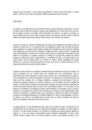 riesgo de que más daño o el área está muy gaseado, la víctima debe ser llevada a un lugar seguro. Trate de ser lo más suave posible. Obtener algunas personas le ayuden. 
QUÉ HACER 
Su actitud en el tratamiento de una persona herida es extremadamente importante. No entre en pánico ante la visión de la sangre. Lesiones más sangrientos ven mucho peor de lo que son. No te pongas nervioso si la víctima está inconsciente. Si usted no es capaz de controlar su propio miedo acerca de cómo tratar a alguien, pida a otra persona. Ayuda a asistir a algunas clases de primeros auxilios para superar estos temores en las sesiones de práctica. 
Cuando se acerque a la víctima, identifíquese. Con calma, pero rápidamente averiguar cuál es el problema. Revise para ver si la persona está viva palpando el pulso. Hay una serie de puntos para comprobar si la sangre está circulando, debajo de la barbilla cerca del cuello, las muñecas y los tobillos son los más comunes. Adquiera el hábito de sentir el pulso normal. Un pulso alto (más de 100 latidos por minuto) por lo general indica shock. Un pulso bajo indica algún tipo de lesión en el corazón o el sistema nervioso. El masaje de la frecuencia cardíaca se puede restaurar el latido del corazón, especialmente si la pérdida se debe a un fuerte golpe en el pecho. Boca a boca se debe utilizar si la víctima no respira. Ambas habilidades se pueden dominar en un curso de primeros auxilios en menos de una hora y debe convertirse en una segunda naturaleza para cada luchador callejero. 
Cuando se trata de lidiar con sangrado o posibles fracturas, alistando la ayuda de la víctima, así como la adopción de una manera firme pero calmada será muy reconfortante. Esto es importante para evitar descargas. El shock ocurre cuando hay una pérdida grave de sangre y no es suficiente que se está suministrando al cerebro. Los síntomas son de alta frecuencia del pulso, piel fría y pálida, fría y húmeda, temblores o pérdida del conocimiento. Trate de mantener al paciente caliente con mantas o abrigos. Si se ha perdido una gran cantidad de sangre, la víctima podría necesitar una transfusión. Sangrado de rutina puede ser detenido por la firma de presión directa sobre la fuente de la hemorragia durante 5 a 10 minutos. Si una arteria se ha reducido y el sangrado es grave, será necesario un torniquete. Use un cinturón, bufanda o roto manga de la camisa. Ate el torniquete en el brazo o pierna directamente sobre el área de sangrado y apretarlo hasta que el sangrado se detenga. No afloje el torniquete. Envuelva la extremidad lesionada en una toalla mojada fría o hielo si está disponible y mover a la víctima a un médico o al hospital antes de que ocurra un daño irreparable. No entre en pánico, sin embargo, usted tiene cerca de seis horas. 
Un golpe doloroso a una extremidad se trata mejor con una bolsa de hielo y la elevación de la extremidad por la que descansa en una chaqueta de almohada o enrollada. Un fuerte golpe en el pecho o el lado puede ocasionar una fractura de costilla que produce dolores agudos al respirar y / o tos con sangre. Eventualmente serán necesarias radiografías de tórax. Otras lesiones internas pueden ocurrir por fuertes golpes al cuerpo, como lesiones renales. Por lo  