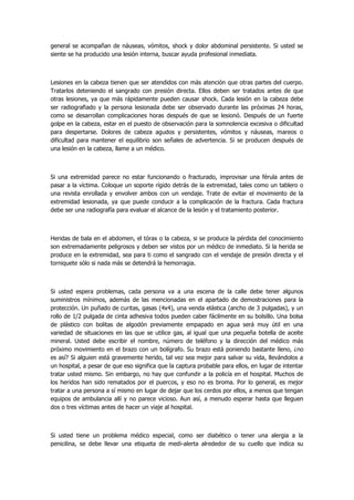 general se acompañan de náuseas, vómitos, shock y dolor abdominal persistente. Si usted se siente se ha producido una lesión interna, buscar ayuda profesional inmediata. 
Lesiones en la cabeza tienen que ser atendidos con más atención que otras partes del cuerpo. Tratarlos deteniendo el sangrado con presión directa. Ellos deben ser tratados antes de que otras lesiones, ya que más rápidamente pueden causar shock. Cada lesión en la cabeza debe ser radiografiado y la persona lesionada debe ser observado durante las próximas 24 horas, como se desarrollan complicaciones horas después de que se lesionó. Después de un fuerte golpe en la cabeza, estar en el puesto de observación para la somnolencia excesiva o dificultad para despertarse. Dolores de cabeza agudos y persistentes, vómitos y náuseas, mareos o dificultad para mantener el equilibrio son señales de advertencia. Si se producen después de una lesión en la cabeza, llame a un médico. 
Si una extremidad parece no estar funcionando o fracturado, improvisar una férula antes de pasar a la víctima. Coloque un soporte rígido detrás de la extremidad, tales como un tablero o una revista enrollada y envolver ambos con un vendaje. Trate de evitar el movimiento de la extremidad lesionada, ya que puede conducir a la complicación de la fractura. Cada fractura debe ser una radiografía para evaluar el alcance de la lesión y el tratamiento posterior. 
Heridas de bala en el abdomen, el tórax o la cabeza, si se produce la pérdida del conocimiento son extremadamente peligrosos y deben ser vistos por un médico de inmediato. Si la herida se produce en la extremidad, sea para ti como el sangrado con el vendaje de presión directa y el torniquete sólo si nada más se detendrá la hemorragia. 
Si usted espera problemas, cada persona va a una escena de la calle debe tener algunos suministros mínimos, además de las mencionadas en el apartado de demostraciones para la protección. Un puñado de curitas, gasas (4x4), una venda elástica (ancho de 3 pulgadas), y un rollo de 1/2 pulgada de cinta adhesiva todos pueden caber fácilmente en su bolsillo. Una bolsa de plástico con bolitas de algodón previamente empapado en agua será muy útil en una variedad de situaciones en las que se utilice gas, al igual que una pequeña botella de aceite mineral. Usted debe escribir el nombre, número de teléfono y la dirección del médico más próximo movimiento en el brazo con un bolígrafo. Su brazo está poniendo bastante lleno, ¿no es así? Si alguien está gravemente herido, tal vez sea mejor para salvar su vida, llevándolos a un hospital, a pesar de que eso significa que la captura probable para ellos, en lugar de intentar tratar usted mismo. Sin embargo, no hay que confundir a la policía en el hospital. Muchos de los heridos han sido rematados por el puercos, y eso no es broma. Por lo general, es mejor tratar a una persona a sí mismo en lugar de dejar que los cerdos por ellos, a menos que tengan equipos de ambulancia allí y no parece vicioso. Aun así, a menudo esperar hasta que lleguen dos o tres víctimas antes de hacer un viaje al hospital. 
Si usted tiene un problema médico especial, como ser diabético o tener una alergia a la penicilina, se debe llevar una etiqueta de medi-alerta alrededor de su cuello que indica su  
