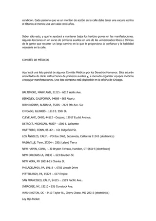 condición. Cada persona que ve un montón de acción en la calle debe tener una vacuna contra el tétanos al menos una vez cada cinco años. 
Saber sólo esto, y que le ayudará a mantener bajos los heridos graves en las manifestaciones. Algunas lecciones en un curso de primeros auxilios en una de las universidades libres o Clínicas de la gente que recorrer un largo camino en la que le proporciona la confianza y la habilidad necesaria en la calle. 
COMITÉS DE MÉDICOS 
Aquí está una lista parcial de algunos Comités Médicos por los Derechos Humanos. Ellos estarán encantados de darle instrucciones de primeros auxilios y, a menudo organizar equipos médicos a trabajar manifestaciones. Una lista completa está disponible en la oficina de Chicago. 
BALTIMORE, MARYLAND, 21215 - 6012 Wallis Ave. 
BERKELEY, CALIFORNIA, 94609 - 663 Alcartz 
BIRMINGHAM, ALABAMA, 35205 - 2122 9th Ave. Sur 
CHICAGO, ILLINOIS - 1512 E. 55th St. 
CLEVELAND, OHIO, 44112 - Outpost, 13017 Euclid Avenue. 
DETROIT, MICHIGAN, 48207 - 1300 E. Lafayette 
HARTFORD, CONN, 06112 -. 161 Ridgefield St. 
LOS ÁNGELES, CALIF. - PO Box 2463, Sepulveda, California 91343 (electrónico) 
NASHVILLE, Tenn, 37204 -. 3301 Leland Tierra 
NEW HAVEN, CONN, -. 30 Bryden Terraza, Hamden, CT 06514 (electrónico) 
NEW ORLEANS LA, 70130 -. 623 Bourbon St. 
NEW YORK, NY 10014-15 Charles St. 
PHILADELPHIA, PA, 19119 -. 6705 Lincoln Drive 
PITTSBURGH, PA, 15222 -. 617 Empire 
SAN FRANCISCO, CALIF, 94115 -. 2519 Pacific Ave.. 
SYRACUSE, NY, 13210 - 931 Comstock Ave. 
WASHINGTON, DC - 3410 Taylor St., Chevy Chase, MD 20015 (electrónico) 
Ley Hip-Pocket  