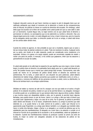 ASESORAMIENTO JURÍDICO 
Cualquier discusión acerca de qué hacer mientras se espera la piel el abogado tiene que ser calificado señalando que desde el momento de la detención a través de las comparecencias ante el tribunal, los policías no tienen en cuenta los derechos del acusado. Sin embargo, usted debe jugar de acuerdo con el libro de lo posible como usted puede ser que su caso saltó a cabo por un tecnicismo. Cuando llegue roto, la regla número uno es que usted tiene el derecho a permanecer en silencio. Le aconsejamos que se da solamente su nombre y dirección. Hay una disputa legal acerca de si está o no está obligado por la ley a hacer incluso eso, pero la mayoría de los abogados siente que debe. La dirección puede ser la de un amigo, si usted está tenso por los cerdos saber dónde vives. 
Cuando los cerdos te agarran, lo más probable es que van a insultarte, áspero que un poco y tal vez incluso tratar de plantar evidencia en usted. Trate de mantener la calma. Cualquier lucha por su parte, aún tirado en la calle cojeando, puede ser considerado como resistencia a la autoridad. Incluso si le ganas a la carga original, puede ser encontrado culpable de resistir y recibir una pena de prisión. A menudo, si los cerdos que golpearon, dirán que los atacaron y generalmente te acusar de asalto. 
Si usted está parado en la calle bajo la sospecha (lo que significa que eres negro o tener el pelo largo), la policía tiene el derecho a la palmadita hacia abajo para ver si usted está llevando un arma. No pueden buscar que a menos que usted ponga bajo arresto. Técnicamente, esto sólo puede ser hecho en la comisaría de policía donde tienen el derecho de examinar sus pertenencias. Por lo tanto, si usted está en una situación de paro potencial, usted debería abstenerse de realizar droga, objetos punzantes que pueden ser clasificados como un arma, y los nombres y números de teléfono de las personas cercanas a usted, como su distribuidor, la fábrica de bombas local y sus amigos subterráneas. 
Olvídate de hablar su manera de salir de él o escapar una vez que estás en el coche o furgón policial. En la estación de policía, insisten en que se les permita llamar a su abogado. Conseguir el cambio puede ser un problema por lo que siempre debe tener algunos dimes ocultos. Debido a que muchos casos son despedidos debido a esto, por lo general, le permite hacer algunas llamadas, pero podría tomar un par de horas. Llame a un amigo y dile que todo el dinero que se puede subir rápidamente y bajar a la casa de la corte. Por lo general, la policía le permitirá saber dónde será llevado. Si no lo hacen, simplemente decirle a su amigo lo precinto que está detenido en, y se puede llamar a la sede central de la policía y saber qué tribunal se le apareciendo pulg Pregúntele a su amigo para llamar también a un abogado que también debe hacer si recibe otra llamada. Colgar y llamar a un abogado o un comité de defensa que se ha establecido para las manifestaciones. El abogado va a venir bien a la estación o cumplir en el tribunal en función de la gravedad de la acusación y de la probabilidad, usted ser golpeado en la estación. Cuando las manifestaciones masivas se producen cuando se prevé una serie de bustos, lo mejor es contar con abogados ubicados en las estaciones de policía en las inmediaciones.  