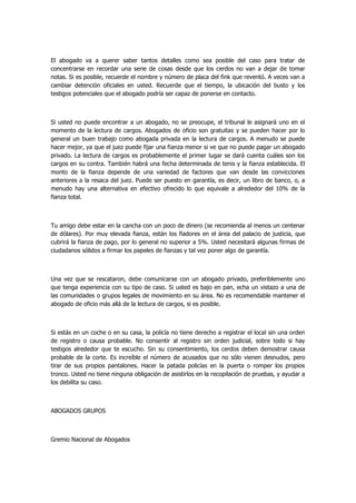 El abogado va a querer saber tantos detalles como sea posible del caso para tratar de concentrarse en recordar una serie de cosas desde que los cerdos no van a dejar de tomar notas. Si es posible, recuerde el nombre y número de placa del fink que reventó. A veces van a cambiar detención oficiales en usted. Recuerde que el tiempo, la ubicación del busto y los testigos potenciales que el abogado podría ser capaz de ponerse en contacto. 
Si usted no puede encontrar a un abogado, no se preocupe, el tribunal le asignará uno en el momento de la lectura de cargos. Abogados de oficio son gratuitas y se pueden hacer por lo general un buen trabajo como abogada privada en la lectura de cargos. A menudo se puede hacer mejor, ya que el juez puede fijar una fianza menor si ve que no puede pagar un abogado privado. La lectura de cargos es probablemente el primer lugar se dará cuenta cuáles son los cargos en su contra. También habrá una fecha determinada de tenis y la fianza establecida. El monto de la fianza depende de una variedad de factores que van desde las convicciones anteriores a la resaca del juez. Puede ser puesto en garantía, es decir, un libro de banco, o, a menudo hay una alternativa en efectivo ofrecido lo que equivale a alrededor del 10% de la fianza total. 
Tu amigo debe estar en la cancha con un poco de dinero (se recomienda al menos un centenar de dólares). Por muy elevada fianza, están los fiadores en el área del palacio de justicia, que cubrirá la fianza de pago, por lo general no superior a 5%. Usted necesitará algunas firmas de ciudadanos sólidos a firmar los papeles de fianzas y tal vez poner algo de garantía. 
Una vez que se rescataron, debe comunicarse con un abogado privado, preferiblemente uno que tenga experiencia con su tipo de caso. Si usted es bajo en pan, echa un vistazo a una de las comunidades o grupos legales de movimiento en su área. No es recomendable mantener el abogado de oficio más allá de la lectura de cargos, si es posible. 
Si estás en un coche o en su casa, la policía no tiene derecho a registrar el local sin una orden de registro o causa probable. No consentir al registro sin orden judicial, sobre todo si hay testigos alrededor que te escucho. Sin su consentimiento, los cerdos deben demostrar causa probable de la corte. Es increíble el número de acusados que no sólo vienen desnudos, pero tirar de sus propios pantalones. Hacer la patada policías en la puerta o romper los propios tronco. Usted no tiene ninguna obligación de asistirlos en la recopilación de pruebas, y ayudar a los debilita su caso. 
ABOGADOS GRUPOS 
Gremio Nacional de Abogados  