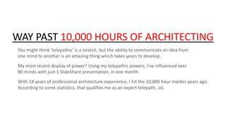 WAY PAST 10,000 HOURS OF ARCHITECTING
You might think ‘telepathic’ is a stretch, but the ability to communicate an idea from
one mind to another is an amazing thing which takes years to develop.

My most recent display of power? Using my telepathic powers, I’ve influenced over
80 minds with just 1 SlideShare presentation, in one month.
With 18 years of professional architecture experience, I hit the 10,000 hour marker years ago.
According to some statistics, that qualifies me as an expert telepath. ;o).

 