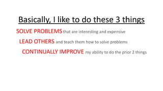 Basically, I like to do these 3 things
SOLVE PROBLEMS that are interesting and expensive
LEAD OTHERS and teach them how to solve problems

CONTINUALLY IMPROVE my ability to do the prior 2 things

 