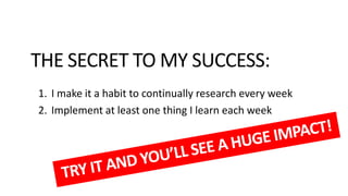 THE SECRET TO MY SUCCESS:
1. I make it a habit to continually research every week
2. Implement at least one thing I learn each week

 