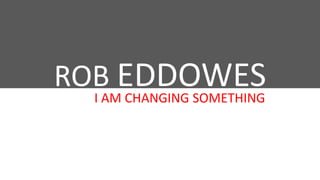 ROB EDDOWES
I AM CHANGING SOMETHING

 